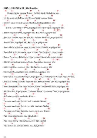 1815. LADAINHA III São Benedito
D A D A D
Senhor, tende piedade de nós / Senhor, tende piedade de nós
G A7 D A D
Cristo, tende piedade de nós / Cristo, tende piedade de nós
A D A D
Senhor, tende piedade de nós / Senhor, tende piedade de nós
D A D A D
Santa Maria Mãe de Deus, rogai por nós, São Miguel, rogai por nós
A D A D D7
Santos Anjos de Deus, rogai por nós, São José, rogai por nós
G D A D
São João Batista, rogai por nós, São Pedro e São Paulo, rogai por nós
G D A D
Santo André, rogai por nós, São João, rogai por nós
A D A D
Santa Maria Madalena, rogai por nós, Santo Estêvão, rogai por nós
A D A D
Santo Inácio de Antioquia, rogai por nós, São Lourenço, rogai por nós
D A D A D
Santas Perpétua e Felicidade, rogai por nós, Santa Inês, rogai por nós
A D A D D7
São Gregório, rogai por nós, Santo Agostinho, rogai por nós
G D A D
Santo Atanásio, rogai por nós, São Basílio, rogai por nós
G D A D
São Martinho, rogai por nós, São Bento, rogai por nós
D A D A D
São Francisco e São Domingos, rogai por nós, São Francisco Xavier, rogai por nós,
G D A A7 D A D
São João Maria Vianney, rogai por nós, Santa Catarina de Sena, rogai por nós
D A D A D
Santa Tereza D'Ávila, rogai por nós, Santa Terezinha de Jesus, rogai por nós
A D A D
São Benedito, rogai por nós, Todos os Santos e Santas de Deus, rogai por nós
D A D
Sede-nos propício, ouvi-nos, Senhor
D A D
Para que nos livreis de todo mal, ouvi-nos, Senhor
D A D
Para que nos livreis de todo pecado, ouvi-nos, Senhor
D A D
Para que nos livreis da morte eterna, ouvi-nos, Senhor
D A D
Pela vossa encarnação, ouvi-nos, Senhor
D A D
Pela vossa morte e ressurreição, ouvi-nos, Senhor
A D
Pela efusão do Espírito Santo, ouvi-nos, Senhor
500
 