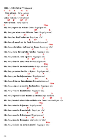 1816. LADAINHA IV São José
E B7 E B7 E
Kirie eleison / Kirie eleison
B7 E B7 E
Cristé eleison / Cristé eleison
B7 E B7 E
Kirie eleison / Kirie eleison
E F#m
São José, esposo da Mãe de Deus: Rogai por nós.
B7 E
São José, pai adotivo do Filho de Deus: Rogai por nós!
E7 A
São José, luz dos Patriarcas: Rogai por nós!
E B7 E
São José, descendente de Davi: Intercedei por nós!
F#m
São José, educador e defensor de Jesus: Rogai por nós!
B7 E
São José, chefe da Sagrada Família: Rogai por nós!
E7 A
São José, homem justo e pobre: Rogai por nós!
E B7 E
São José, homem puro e fiel: Intercedei por nós!
F#m
São José, homem da simplicidade: Rogai por nós!
B7 E
São José, protetor da vida religiosa: Rogai por nós!
E7 A
São José, guarda da juventude: Rogai por nós!
E B7 E
São José, defensor das crianças: Intercedei por nós!
F#m
São José, amparo e modelo das famílias: Rogai por nós!
B7 E
São José, consolo dos infelizes: Rogai por nós!
E7 A
São José, esperança dos doentes e aflitos: Rogai por nós!
E B7 E
São José, incentivador da intimidade com Deus: Intercedei por nós!
F#m
São José, modelo de justiça: Rogai por nós!
B7 E
São José, modelo de castidade: Rogai por nós!
E7 A
São José, modelo de fortaleza: Rogai por nós!
E B7 E
São José, modelo de oração: Intercedei por nós!
F#m
São José, socorro na hora da morte: Rogai por nós!
502
 