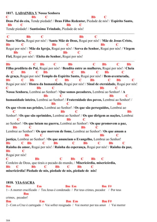 1817. LADAINHA V Nossa Senhora
C Bb C Bb C
Deus Pai do céu, Tende piedade! / Deus Filho Redentor, Piedade de nós! / Espírito Santo,
Bb C Bb C
Tende piedade! / Santíssima Trindade, Piedade de nós!
......................................................................................................................................................
C Bb C Bb C
Santa Maria, Rogai por nós! / Santa Mãe de Deus, Rogai por nós! / Mãe de Jesus Cristo,
Bb C Bb C Bb C
Rogai por nós! / Mãe da Igreja, Rogai por nós! / Serva do Senhor, Rogai por nós! / Virgem
Bb C Bb C
Fiel, Rogai por nós! / Eleita do Senhor, Rogai por nós!
......................................................................................................................................................
Bb C Bb C Bb C Bb C Bb
Filha predileta do Pai, Rogai por nós! / Bendita entre as mulheres, Rogai por nós! / Cheia
C Bb C Bb C Bb C Bb C
de graça, Rogai por nós! Templo do Espírito Santo, Rogai por nós! / Bem-aventurada,
Bb C Bb C Bb C Bb C Bb C
Rogai por nós! / Honra da humanidade, Rogai por nós! / Sinal de eternidade, Rogai por nós!
C Bb C Bb C
Nossa Senhora, Lembrai ao Senhor! / Que somos pecadores, Lembrai ao Senhor! / A
Bb C Bb C
humanidade inteira, Lembrai ao Senhor! / Fraternidade dos povos, Lembrai ao Senhor! /
Bb C Bb
Os que vivem nas prisões, Lembrai ao Senhor! / Os que são perseguidos, Lembrai ao
C Bb C Bb
Senhor! / Os que são oprimidos, Lembrai ao Senhor! / Os que dirigem as nações, Lembrai
C Bb C
ao Senhor! / Os que lutam na guerra, Lembrai ao Senhor! / Os que promovem a paz,
Bb C Bb C
Lembrai ao Senhor! / Os que morrem de fome, Lembrai ao Senhor! / Os que amam a
Bb C Bb C
justiça, Lembrai ao Senhor! / Os que anunciam o Evangelho, Lembrai ao Senhor!
Bb C Bb C Bb C Bb C Bb C
Rainha do amor, Rogai por nós! / Rainha da esperança, Rogai por nós! / Rainha da paz,
Bb C
Rogai por nós!
C Bb C Bb C Bb C
Cordeiro de Deus, que tirais o pecado do mundo, / Misericórdia, misericórdia,
Bb C Bb C Bb C Bb C
misericórdia! Piedade de nós, piedade de nós, piedade de nós!
1818. VIA-SACRA
Bm Em Bm Em Bm F#
1 - A morrer crucificado / Teu Jesus é condenado / Por teus crimes, pecador / Por teus
Bm
crimes, pecador!
Bm Em Bm Em Bm F#
2 - Com a Cruz é carregado / Vai sofrer resignado / Vai morrer por teu amor / Vai morrer
504
 