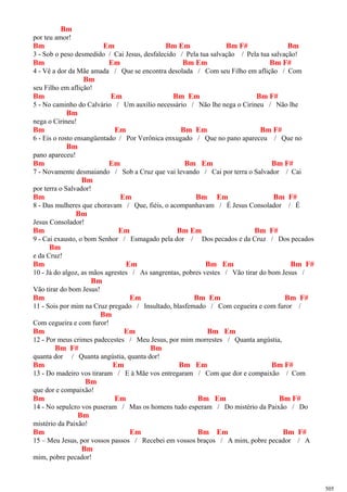 Bm
por teu amor!
Bm Em Bm Em Bm F# Bm
3 - Sob o peso desmedido / Cai Jesus, desfalecido / Pela tua salvação / Pela tua salvação!
Bm Em Bm Em Bm F#
4 - Vê a dor da Mãe amada / Que se encontra desolada / Com seu Filho em aflição / Com
Bm
seu Filho em aflição!
Bm Em Bm Em Bm F#
5 - No caminho do Calvário / Um auxílio necessário / Não lhe nega o Cirineu / Não lhe
Bm
nega o Cirineu!
Bm Em Bm Em Bm F#
6 - Eis o rosto ensangüentado / Por Verônica enxugado / Que no pano apareceu / Que no
Bm
pano apareceu!
Bm Em Bm Em Bm F#
7 - Novamente desmaiando / Sob a Cruz que vai levando / Cai por terra o Salvador / Cai
Bm
por terra o Salvador!
Bm Em Bm Em Bm F#
8 - Das mulheres que choravam / Que, fiéis, o acompanhavam / É Jesus Consolador / É
Bm
Jesus Consolador!
Bm Em Bm Em Bm F#
9 - Cai exausto, o bom Senhor / Esmagado pela dor / Dos pecados e da Cruz / Dos pecados
Bm
e da Cruz!
Bm Em Bm Em Bm F#
10 - Já do algoz, as mãos agrestes / As sangrentas, pobres vestes / Vão tirar do bom Jesus /
Bm
Vão tirar do bom Jesus!
Bm Em Bm Em Bm F#
11 - Sois por mim na Cruz pregado / Insultado, blasfemado / Com cegueira e com furor /
Bm
Com cegueira e com furor!
Bm Em Bm Em
12 - Por meus crimes padecestes / Meu Jesus, por mim morrestes / Quanta angústia,
Bm F# Bm
quanta dor / Quanta angústia, quanta dor!
Bm Em Bm Em Bm F#
13 - Do madeiro vos tiraram / E à Mãe vos entregaram / Com que dor e compaixão / Com
Bm
que dor e compaixão!
Bm Em Bm Em Bm F#
14 - No sepulcro vos puseram / Mas os homens tudo esperam / Do mistério da Paixão / Do
Bm
mistério da Paixão!
Bm Em Bm Em Bm F#
15 – Meu Jesus, por vossos passos / Recebei em vossos braços / A mim, pobre pecador / A
Bm
mim, pobre pecador!
505
 