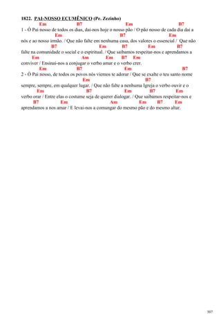 1822. PAI-NOSSO ECUMÊNICO (Pe. Zezinho)
Em B7 Em B7
1 - Ó Pai nosso de todos os dias, dai-nos hoje o nosso pão / O pão nosso de cada dia dai a
Em B7 Em
nós e ao nosso irmão. / Que não falte em nenhuma casa, dos valores o essencial / Que não
B7 Em B7 Em B7
falte na comunidade o social e o espiritual. / Que saibamos respeitar-nos e aprendamos a
Em Am Em B7 Em
conviver / Ensinai-nos a conjugar o verbo amar e o verbo crer.
Em B7 Em B7
2 - Ó Pai nosso, de todos os povos nós viemos te adorar / Que se exalte o teu santo nome
Em B7
sempre, sempre, em qualquer lugar. / Que não falte a nenhuma Igreja o verbo ouvir e o
Em B7 Em B7 Em
verbo orar / Entre elas o costume seja de querer dialogar. / Que saibamos respeitar-nos e
B7 Em Am Em B7 Em
aprendamos a nos amar / E levai-nos a comungar do mesmo pão e do mesmo altar.
507
 