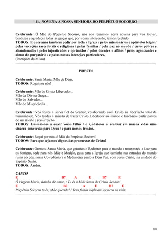 11. NOVENA A NOSSA SENHORA DO PERPÉTUO SOCORRO
Celebrante: Ó Mãe do Perpétuo Socorro, nós nos reunimos nesta novena para vos louvar,
bendizer e agradecer todas as graças que, por vossa intercessão, temos recebido.
TODOS: E queremos também pedir por toda a Igreja / pelos missionários e apóstolos leigos /
pelas vocações sacerdotais e religiosas / pelas famílias / pela paz no mundo / pelos pobres e
abandonados / pelos injustiçados e oprimidos / pelos doentes e aflitos / pelos agonizantes e
almas do purgatório / e pelas nossas intenções particulares.
(intenções da Missa)
..............................................................................................................................................................
PRECES
Celebrante: Santa Maria, Mãe de Deus,
TODOS: Rogai por nós!
Celebrante: Mãe do Cristo Libertador...
Mãe da Divina Graça...
Mãe do Salvador...
Mãe de Misericórdia...
Celebrante: Vós fostes a serva fiel do Senhor, colaborando com Cristo na libertação total da
humanidade. Vós tendes a missão de trazer Cristo Libertador ao mundo e fazer-nos participantes
de sua morte e ressurreição.
TODOS: Ensinai-nos a ouvir vosso Filho / e ajudai-nos a realizar em nossas vidas uma
sincera conversão para Deus / e para nossos irmãos.
Celebrante: Rogai por nós, ó Mãe do Perpétuo Socorro!
TODOS: Para que sejamos dignos das promessas de Cristo!
Celebrante: Oremos. Santa Maria, que gerastes o Redentor para o mundo e trouxestes a Luz para
os homens, sede para nós Mãe e Modelo, guia para a Igreja que caminha nas estradas do mundo
rumo ao céu, nossa Co-redentora e Medianeira junto a Deus Pai, com Jesus Cristo, na unidade do
Espírito Santo.
TODOS: Amém.
CANTO
E B7 A E B7 E
Ó Virgem Maria, Rainha de amor, / Tu és a Mãe Santa de Cristo Senhor!
E B7 A E B7 E
Perpétuo Socorro tu és, Mãe querida! / Teus filhos suplicam socorro na vida!
..............................................................................................................................................................
509
 