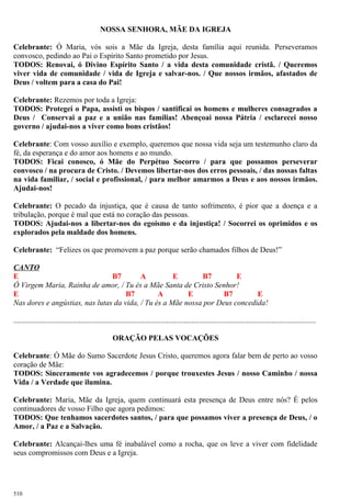 NOSSA SENHORA, MÃE DA IGREJA
Celebrante: Ó Maria, vós sois a Mãe da Igreja, desta família aqui reunida. Perseveramos
convosco, pedindo ao Pai o Espírito Santo prometido por Jesus.
TODOS: Renovai, ó Divino Espírito Santo / a vida desta comunidade cristã. / Queremos
viver vida de comunidade / vida de Igreja e salvar-nos. / Que nossos irmãos, afastados de
Deus / voltem para a casa do Pai!
Celebrante: Rezemos por toda a Igreja:
TODOS: Protegei o Papa, assisti os bispos / santificai os homens e mulheres consagrados a
Deus / Conservai a paz e a união nas famílias! Abençoai nossa Pátria / esclarecei nosso
governo / ajudai-nos a viver como bons cristãos!
Celebrante: Com vosso auxílio e exemplo, queremos que nossa vida seja um testemunho claro da
fé, da esperança e do amor aos homens e ao mundo.
TODOS: Ficai conosco, ó Mãe do Perpétuo Socorro / para que possamos perseverar
convosco / na procura de Cristo. / Devemos libertar-nos dos erros pessoais, / das nossas faltas
na vida familiar, / social e profissional, / para melhor amarmos a Deus e aos nossos irmãos.
Ajudai-nos!
Celebrante: O pecado da injustiça, que é causa de tanto sofrimento, é pior que a doença e a
tribulação, porque é mal que está no coração das pessoas.
TODOS: Ajudai-nos a libertar-nos do egoísmo e da injustiça! / Socorrei os oprimidos e os
explorados pela maldade dos homens.
Celebrante: “Felizes os que promovem a paz porque serão chamados filhos de Deus!”
CANTO
E B7 A E B7 E
Ó Virgem Maria, Rainha de amor, / Tu és a Mãe Santa de Cristo Senhor!
E B7 A E B7 E
Nas dores e angústias, nas lutas da vida, / Tu és a Mãe nossa por Deus concedida!
..............................................................................................................................................................
ORAÇÃO PELAS VOCAÇÕES
Celebrante: Ó Mãe do Sumo Sacerdote Jesus Cristo, queremos agora falar bem de perto ao vosso
coração de Mãe:
TODOS: Sinceramente vos agradecemos / porque trouxestes Jesus / nosso Caminho / nossa
Vida / a Verdade que ilumina.
Celebrante: Maria, Mãe da Igreja, quem continuará esta presença de Deus entre nós? É pelos
continuadores de vosso Filho que agora pedimos:
TODOS: Que tenhamos sacerdotes santos, / para que possamos viver a presença de Deus, / o
Amor, / a Paz e a Salvação.
Celebrante: Alcançai-lhes uma fé inabalável como a rocha, que os leve a viver com fidelidade
seus compromissos com Deus e a Igreja.
510
 