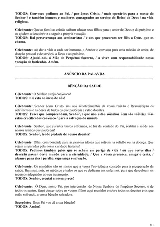 TODOS: Convosco pedimos ao Pai, / por Jesus Cristo, / mais operários para a messe do
Senhor / e também homens e mulheres consagrados ao serviço do Reino de Deus / na vida
religiosa.
Celebrante: Que as famílias cristãs saibam educar seus filhos para o amor de Deus e do próximo e
os ajudem a descobrir e a seguir a própria vocação.
TODOS: Dai perseverança aos seminaristas / e aos que procuram ser fiéis a Deus, que os
chama.
Celebrante: Ao dar a vida a cada ser humano, o Senhor o convoca para uma missão de amor, de
doação pessoal e de serviço, a Deus e ao próximo.
TODOS: Ajudai-nos, ó Mãe do Perpétuo Socorro, / a viver com responsabilidade nossa
vocação de batizados. Amém.
..............................................................................................................................................................
ANÚNCIO DA PALAVRA
..............................................................................................................................................................
BÊNÇÃO DA SAÚDE
Celebrante: O Senhor esteja convosco!
TODOS: Ele está no meio de nós!
Celebrante: Senhor Jesus Cristo, uni aos acontecimentos da vossa Paixão e Ressurreição os
sofrimentos e as dores de todos os que padecem e estão doentes.
TODOS: Fazei que compreendam, Senhor, / que não estão sozinhos nem são inúteis,/ mas
estão crucificados convosco / para a salvação do mundo.
Celebrante: Senhor, que curastes tantos enfermos, se for da vontade do Pai, restituí a saúde aos
nossos irmãos que padecem!
TODOS: Senhor, tende piedade de nossos doentes!
Celebrante: Olhai com bondade para as pessoas idosas que sofrem na solidão ou na doença. Que
sejam amparadas pela nossa caridade fraterna!
TODOS: Pedimos também pelos que se acham em perigo de vida / ou que nestes dias /
deverão passar deste mundo para a eternidade. / Que a vossa presença, amiga e certa, /
alcance para eles / perdão, esperança e salvação.
Celebrante: Os remédios são os meios que a vossa Providência concede para a recuperação da
saúde. Iluminai, pois, os médicos e todos os que se dedicam aos enfermos, para que descubram os
recursos adequados ao seu tratamento.
TODOS: Senhor, escutai a nossa prece!
Celebrante: Ó Deus, nosso Pai, por intercessão de Nossa Senhora do Perpétuo Socorro, e de
todos os santos, fazei descer sobre os vossos filhos aqui reunidos e sobre todos os doentes e os que
estão sofrendo, a vossa bênção salvadora:
Sacerdote: Deus Pai vos dê a sua bênção!
TODOS: Amém!
511
 
