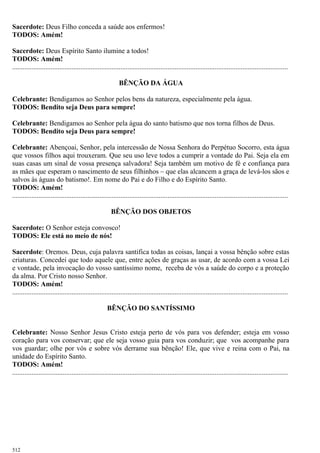 Sacerdote: Deus Filho conceda a saúde aos enfermos!
TODOS: Amém!
Sacerdote: Deus Espírito Santo ilumine a todos!
TODOS: Amém!
..............................................................................................................................................................
BÊNÇÃO DA ÁGUA
Celebrante: Bendigamos ao Senhor pelos bens da natureza, especialmente pela água.
TODOS: Bendito seja Deus para sempre!
Celebrante: Bendigamos ao Senhor pela água do santo batismo que nos torna filhos de Deus.
TODOS: Bendito seja Deus para sempre!
Celebrante: Abençoai, Senhor, pela intercessão de Nossa Senhora do Perpétuo Socorro, esta água
que vossos filhos aqui trouxeram. Que seu uso leve todos a cumprir a vontade do Pai. Seja ela em
suas casas um sinal de vossa presença salvadora! Seja também um motivo de fé e confiança para
as mães que esperam o nascimento de seus filhinhos – que elas alcancem a graça de levá-los sãos e
salvos às águas do batismo!. Em nome do Pai e do Filho e do Espírito Santo.
TODOS: Amém!
..............................................................................................................................................................
BÊNÇÃO DOS OBJETOS
Sacerdote: O Senhor esteja convosco!
TODOS: Ele está no meio de nós!
Sacerdote: Oremos. Deus, cuja palavra santifica todas as coisas, lançai a vossa bênção sobre estas
criaturas. Concedei que todo aquele que, entre ações de graças as usar, de acordo com a vossa Lei
e vontade, pela invocação do vosso santíssimo nome, receba de vós a saúde do corpo e a proteção
da alma. Por Cristo nosso Senhor.
TODOS: Amém!
..............................................................................................................................................................
BÊNÇÃO DO SANTÍSSIMO
Celebrante: Nosso Senhor Jesus Cristo esteja perto de vós para vos defender; esteja em vosso
coração para vos conservar; que ele seja vosso guia para vos conduzir; que vos acompanhe para
vos guardar; olhe por vós e sobre vós derrame sua bênção! Ele, que vive e reina com o Pai, na
unidade do Espírito Santo.
TODOS: Amém!
..............................................................................................................................................................
512
 