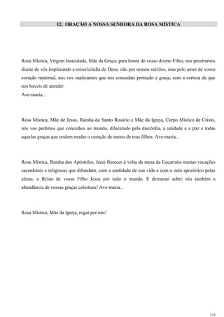 12. ORAÇÃO A NOSSA SENHORA DA ROSA MÍSTICA
Rosa Mística, Virgem Imaculada, Mãe da Graça, para honra de vosso divino Filho, nos prostramos
diante de vós implorando a misericórdia de Deus: não por nossos méritos, mas pelo amor de vosso
coração maternal, nós vos suplicamos que nos concedais proteção e graça, com a certeza de que
nos haveis de atender.
Ave-maria...
Rosa Mística, Mãe de Jesus, Rainha do Santo Rosário e Mãe da Igreja, Corpo Místico de Cristo,
nós vos pedimos que concedais ao mundo, dilacerado pela discórdia, a unidade e a paz e todas
aquelas graças que podem mudar o coração de tantos de teus filhos. Ave-maria...
Rosa Mística, Rainha dos Apóstolos, fazei florecer à volta da mesa da Eucaristia muitas vocações
sacerdotais e religiosas que difundam, com a santidade de sua vida e com o zelo apostólico pelas
almas, o Reino de vosso Filho Jesus por todo o mundo. E derramai sobre nós também a
abundância de vossas graças celestiais! Ave-maria...
Rosa Mística, Mãe da Igreja, rogai por nós!
513
 