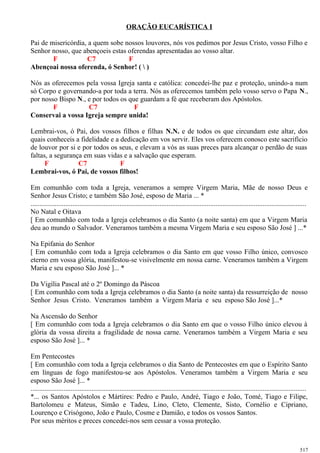 ORAÇÃO EUCARÍSTICA I
Pai de misericórdia, a quem sobe nossos louvores, nós vos pedimos por Jesus Cristo, vosso Filho e
Senhor nosso, que abençoeis estas oferendas apresentadas ao vosso altar.
F C7 F
Abençoai nossa oferenda, ó Senhor! (  )
Nós as oferecemos pela vossa Igreja santa e católica: concedei-lhe paz e proteção, unindo-a num
só Corpo e governando-a por toda a terra. Nós as oferecemos também pelo vosso servo o Papa N.,
por nosso Bispo N., e por todos os que guardam a fé que receberam dos Apóstolos.
F C7 F
Conservai a vossa Igreja sempre unida!
Lembrai-vos, ó Pai, dos vossos filhos e filhas N.N. e de todos os que circundam este altar, dos
quais conheceis a fidelidade e a dedicação em vos servir. Eles vos oferecem conosco este sacrifício
de louvor por si e por todos os seus, e elevam a vós as suas preces para alcançar o perdão de suas
faltas, a segurança em suas vidas e a salvação que esperam.
F C7 F
Lembrai-vos, ó Pai, de vossos filhos!
Em comunhão com toda a Igreja, veneramos a sempre Virgem Maria, Mãe de nosso Deus e
Senhor Jesus Cristo; e também São José, esposo de Maria ... *
..............................................................................................................................................................
No Natal e Oitava
[ Em comunhão com toda a Igreja celebramos o dia Santo (a noite santa) em que a Virgem Maria
deu ao mundo o Salvador. Veneramos também a mesma Virgem Maria e seu esposo São José ] ...*
Na Epifania do Senhor
[ Em comunhão com toda a Igreja celebramos o dia Santo em que vosso Filho único, convosco
eterno em vossa glória, manifestou-se visivelmente em nossa carne. Veneramos também a Virgem
Maria e seu esposo São José ]... *
Da Vigília Pascal até o 2º Domingo da Páscoa
[ Em comunhão com toda a Igreja celebramos o dia Santo (a noite santa) da ressurreição de nosso
Senhor Jesus Cristo. Veneramos também a Virgem Maria e seu esposo São José ]...*
Na Ascensão do Senhor
[ Em comunhão com toda a Igreja celebramos o dia Santo em que o vosso Filho único elevou à
glória da vossa direita a fragilidade de nossa carne. Veneramos também a Virgem Maria e seu
esposo São José ]... *
Em Pentecostes
[ Em comunhão com toda a Igreja celebramos o dia Santo de Pentecostes em que o Espírito Santo
em línguas de fogo manifestou-se aos Apóstolos. Veneramos também a Virgem Maria e seu
esposo São José ]... *
..............................................................................................................................................................
*... os Santos Apóstolos e Mártires: Pedro e Paulo, André, Tiago e João, Tomé, Tiago e Filipe,
Bartolomeu e Mateus, Simão e Tadeu, Lino, Cleto, Clemente, Sisto, Cornélio e Cipriano,
Lourenço e Crisógono, João e Paulo, Cosme e Damião, e todos os vossos Santos.
Por seus méritos e preces concedei-nos sem cessar a vossa proteção.
517
 