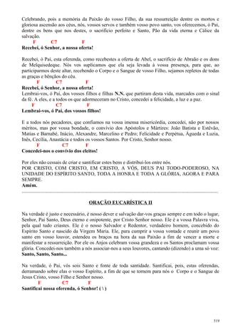 Celebrando, pois a memória da Paixão do vosso Filho, da sua ressurreição dentre os mortos e
gloriosa ascensão aos céus, nós, vossos servos e também vosso povo santo, vos oferecemos, ó Pai,
dentre os bens que nos destes, o sacrifício perfeito e Santo, Pão da vida eterna e Cálice da
salvação.
F C7 F
Recebei, ó Senhor, a nossa oferta!
Recebei, ó Pai, esta oferenda, como recebestes a oferta de Abel, o sacrifício de Abraão e os dons
de Melquisedeque. Nós vos suplicamos que ela seja levada à vossa presença, para que, ao
participarmos deste altar, recebendo o Corpo e o Sangue de vosso Filho, sejamos repletos de todas
as graças e bênçãos do céu.
F C7 F
Recebei, ó Senhor, a nossa oferta!
Lembrai-vos, ó Pai, dos vossos filhos e filhas N.N. que partiram desta vida, marcados com o sinal
da fé. A eles, e a todos os que adormeceram no Cristo, concedei a felicidade, a luz e a paz.
F C7 F
Lembrai-vos, ó Pai, dos vossos filhos!
E a todos nós pecadores, que confiamos na vossa imensa misericórdia, concedei, não por nossos
méritos, mas por vossa bondade, o convívio dos Apóstolos e Mártires: João Batista e Estêvão,
Matias e Barnabé, Inácio, Alexandre, Marcelino e Pedro; Felicidade e Perpétua, Águeda e Luzia,
Inês, Cecília, Anastácia e todos os vossos Santos. Por Cristo, Senhor nosso.
F C7 F
Concedei-nos o convívio dos eleitos!
Por eles não cessais de criar e santificar estes bens e distribuí-los entre nós.
POR CRISTO, COM CRISTO, EM CRISTO, A VÓS, DEUS PAI TODO-PODEROSO, NA
UNIDADE DO ESPÍRITO SANTO, TODA A HONRA E TODA A GLÓRIA, AGORA E PARA
SEMPRE.
Amém.
..............................................................................................................................................................
ORAÇÃO EUCARÍSTICA II
Na verdade é justo e necessário, é nosso dever e salvação dar-vos graças sempre e em todo o lugar,
Senhor, Pai Santo, Deus eterno e onipotente, por Cristo Senhor nosso. Ele é a vossa Palavra viva,
pela qual tudo criastes. Ele é o nosso Salvador e Redentor, verdadeiro homem, concebido do
Espírito Santo e nascido da Virgem Maria. Ele, para cumprir a vossa vontade e reunir um povo
santo em vosso louvor, estendeu os braços na hora da sua Paixão a fim de vencer a morte e
manifestar a ressurreição. Por ele os Anjos celebram vossa grandeza e os Santos proclamam vossa
glória. Concedei-nos também a nós associar-nos a seus louvores, cantando (dizendo) a uma só voz:
Santo, Santo, Santo...
Na verdade, ó Pai, vós sois Santo e fonte de toda santidade. Santificai, pois, estas oferendas,
derramando sobre elas o vosso Espírito, a fim de que se tornem para nós o Corpo e o Sangue de
Jesus Cristo, vosso Filho e Senhor nosso.
F C7 F
Santificai nossa oferenda, ó Senhor! (  )
519
 