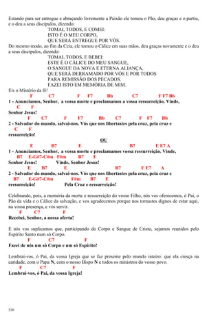 Estando para ser entregue e abraçando livremente a Paixão ele tomou o Pão, deu graças e o partiu,
e o deu a seus discípulos, dizendo:
TOMAI, TODOS, E COMEI:
ISTO É O MEU CORPO,
QUE SERÁ ENTREGUE POR VÓS.
Do mesmo modo, ao fim da Ceia, ele tomou o Cálice em suas mãos, deu graças novamente e o deu
a seus discípulos, dizendo:
TOMAI, TODOS, E BEBEI:
ESTE É O CÁLICE DO MEU SANGUE,
O SANGUE DA NOVA E ETERNA ALIANÇA,
QUE SERÁ DERRAMADO POR VÓS E POR TODOS
PARA REMISSÃO DOS PECADOS.
FAZEI ISTO EM MEMÓRIA DE MIM.
Eis o Mistério da fé!
F C7 F F7 Bb C7 F F7 Bb
1 - Anunciamos, Senhor, a vossa morte e proclamamos a vossa ressurreição. Vinde,
C F
Senhor Jesus!
F C7 F F7 Bb C7 F F7 Bb
2 - Salvador do mundo, salvai-nos. Vós que nos libertastes pela cruz, pela cruz e
C F
ressurreição!
OU
E B7 E B7 E E7 A
1 - Anunciamos, Senhor, a vossa morte e proclamamos vossa ressurreição. Vinde,
B7 E-G#7-C#m F#m B7 E
Senhor Jesus! Vinde, Senhor Jesus!
E B7 E B7 E E7 A
2 - Salvador do mundo, salvai-nos. Vós que nos libertastes pela cruz, pela cruz e
B7 E-G#7-C#m F#m B7 E
ressurreição! Pela Cruz e ressurreição!
Celebrando, pois, a memória da morte e ressurreição do vosso Filho, nós vos oferecemos, ó Pai, o
Pão da vida e o Cálice da salvação, e vos agradecemos porque nos tornastes dignos de estar aqui,
na vossa presença, e vos servir.
F C7 F
Recebei, Senhor, a nossa oferta!
E nós vos suplicamos que, participando do Corpo e Sangue de Cristo, sejamos reunidos pelo
Espírito Santo num só Corpo.
F C7 F
Fazei de nós um só Corpo e um só Espírito!
Lembrai-vos, ó Pai, da vossa Igreja que se faz presente pelo mundo inteiro: que ela cresça na
caridade, com o Papa N, com o nosso Bispo N e todos os ministros do vosso povo.
F C7 F
Lembrai-vos, ó Pai, da vossa Igreja!
520
 