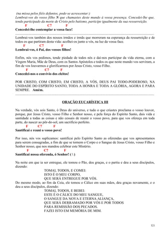 (na missa pelos fiéis defuntos, pode-se acrescentar:)
Lembrai-vos do vosso filho N que chamastes deste mundo à vossa presença. Concedei-lhe que,
tendo participado da morte de Cristo pelo batismo, participe igualmente da sua ressurreição.
F C7 F
Concedei-lhe contemplar a vossa face!
..............................................................................................................................................................
Lembrai-vos também dos nossos irmãos e irmãs que morreram na esperança da ressurreição e de
todos os que partiram desta vida: acolhei-os junto a vós, na luz da vossa face.
F C7 F
Lembrai-vos, ó Pai, dos vossos filhos!
Enfim, nós vos pedimos, tende piedade de todos nós e dai-nos participar da vida eterna, com a
Virgem Maria, Mãe de Deus, com os Santos Apóstolos e todos os que neste mundo vos serviram, a
fim de vos louvarmos e glorificarmos por Jesus Cristo, vosso Filho.
F C7 F
Concedei-nos o convívio dos eleitos!
POR CRISTO, COM CRISTO, EM CRISTO, A VÓS, DEUS PAI TODO-PODEROSO, NA
UNIDADE DO ESPÍRITO SANTO, TODA A HONRA E TODA A GLÓRIA, AGORA E PARA
SEMPRE. Amém.
..............................................................................................................................................................
ORAÇÃO EUCARÍSTICA III
Na verdade, vós sois Santo, ó Deus do universo, e tudo o que criastes proclama o vosso louvor,
porque, por Jesus Cristo, vosso Filho e Senhor nosso, e pela força do Espírito Santo, dais vida e
santidade a todas as coisas e não cessais de reunir o vosso povo, para que vos ofereça em toda
parte, do nascer ao pôr-do-sol, um sacrifício perfeito.
F C7 F
Santificai e reuni o vosso povo!
Por isso, nós vos suplicamos: santificai pelo Espírito Santo as oferendas que vos apresentamos
para serem consagradas, a fim de que se tornem o Corpo e o Sangue de Jesus Cristo, vosso Filho e
Senhor nosso, que nos mandou celebrar este Mistério.
F C7 F
Santificai nossa oferenda, ó Senhor! (  )
Na noite em que ia ser entregue, ele tomou o Pão, deu graças, e o partiu e deu a seus discípulos,
dizendo:
TOMAI, TODOS, E COMEI:
ISTO É O MEU CORPO,
QUE SERÁ ENTREGUE POR VÓS.
Do mesmo modo, ao fim da Ceia, ele tomou o Cálice em suas mãos, deu graças novamente, e o
deu a seus discípulos, dizendo:
TOMAI, TODOS, E BEBEI:
ESTE É O CÁLICE DO MEU SANGUE,
O SANGUE DA NOVA E ETERNA ALIANÇA,
QUE SERÁ DERRAMADO POR VÓS E POR TODOS
PARA REMISSÃO DOS PECADOS.
FAZEI ISTO EM MEMÓRIA DE MIM.
521
 