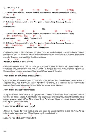 Eis o Mistério da fé!
F C7 F F7 Bb C7 F F7 Bb
1 - Anunciamos, Senhor, a vossa morte e proclamamos a vossa ressurreição. Vinde,
C F
Senhor Jesus!
F C7 F F7 Bb C7 F F7 Bb
2 - Salvador do mundo, salvai-nos. Vós que nos libertastes pela cruz, pela cruz e
C F
ressurreição!
OU
E B7 E B7 E E7 A
1 - Anunciamos, Senhor, a vossa morte e proclamamos vossa ressurreição. Vinde,
B7 E-G#7-C#m F#m B7 E
Senhor Jesus! Vinde, Senhor Jesus!
E B7 E B7 E E7 A
2 - Salvador do mundo, salvai-nos. Vós que nos libertastes pela cruz, pela cruz e
B7 E-G#7-C#m F#m B7 E
ressurreição! Pela Cruz e ressurreição!
Celebrando agora, ó Pai, a memória do vosso Filho, da sua Paixão que nos salva, da sua gloriosa
ressurreição e da sua ascensão ao céu, e enquanto esperamos a sua nova vinda, nós vos oferecemos
em ação de graças este sacrifício de vida e santidade.
F C7 F
Recebei, ó Senhor, a nossa oferta!
Olhai com bondade a oferenda da vossa Igreja, reconhecei o sacrifício que nos reconcilia convosco
e concedei que, alimentando-nos com o Corpo e o Sangue do vosso Filho, sejamos repletos do
Espírito Santo e nos tornemos em Cristo um só Corpo e um só Espírito.
F C7 F
Fazei de nós um só Corpo e um só Espírito!
Que ele faça de nós uma oferenda perfeita para alcançarmos a vida eterna com os vossos Santos: a
Virgem Maria, Mãe de Deus, os vossos Apóstolos e Mártires, N (o Santo do dia ou Padroeiro) e
todos os Santos, que não cessam de interceder por nós na vossa presença.
F C7 F
Fazei de nós uma perfeita oferenda!
E agora, nós vos suplicamos, ó Pai, que este sacrifício da nossa reconciliação estenda a paz e a
salvação ao mundo inteiro. Confirmai na fé e na caridade a vossa Igreja, enquanto caminha neste
mundo: o vosso servo o Papa N., o nosso Bispo N., com os Bispos do mundo inteiro, o clero e
todo o povo que conquistastes.
F C7 F
Lembrai-vos, ó Pai, da vossa Igreja!
Atendei as preces da vossa família, que está aqui, na vossa presença. Reuni em vós, Pai de
misericórdia, todos os vossos filhos dispersos pelo mundo inteiro.
F C7 F
Lembrai-vos, ó Pai, dos vossos filhos!
522
 