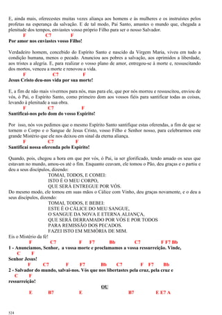 E, ainda mais, oferecestes muitas vezes aliança aos homens e às mulheres e os instruístes pelos
profetas na esperança da salvação. E de tal modo, Pai Santo, amastes o mundo que, chegada a
plenitude dos tempos, enviastes vosso próprio Filho para ser o nosso Salvador.
F C7 F
Por amor nos enviastes vosso Filho!
Verdadeiro homem, concebido do Espírito Santo e nascido da Virgem Maria, viveu em tudo a
condição humana, menos o pecado. Anunciou aos pobres a salvação, aos oprimidos a liberdade,
aos tristes a alegria. E, para realizar o vosso plano de amor, entregou-se à morte e, ressuscitando
dos mortos, venceu a morte e renovou a vida.
F C7 F
Jesus Cristo deu-nos vida por sua morte!
E, a fim de não mais vivermos para nós, mas para ele, que por nós morreu e ressuscitou, enviou de
vós, ó Pai, o Espírito Santo, como primeiro dom aos vossos fiéis para santificar todas as coisas,
levando à plenitude a sua obra.
F C7 F
Santificai-nos pelo dom do vosso Espírito!
Por isso, nós vos pedimos que o mesmo Espírito Santo santifique estas oferendas, a fim de que se
tornem o Corpo e o Sangue de Jesus Cristo, vosso Filho e Senhor nosso, para celebrarmos este
grande Mistério que ele nos deixou em sinal da eterna aliança.
F C7 F
Santificai nossa oferenda pelo Espírito!
Quando, pois, chegou a hora em que por vós, ó Pai, ia ser glorificado, tendo amado os seus que
estavam no mundo, amou-os até o fim. Enquanto ceavam, ele tomou o Pão, deu graças e o partiu e
deu a seus discípulos, dizendo:
TOMAI, TODOS, E COMEI:
ISTO É O MEU CORPO,
QUE SERÁ ENTREGUE POR VÓS.
Do mesmo modo, ele tomou em suas mãos o Cálice com Vinho, deu graças novamente, e o deu a
seus discípulos, dizendo:
TOMAI, TODOS, E BEBEI:
ESTE É O CÁLICE DO MEU SANGUE,
O SANGUE DA NOVA E ETERNA ALIANÇA,
QUE SERÁ DERRAMADO POR VÓS E POR TODOS
PARA REMISSÃO DOS PECADOS.
FAZEI ISTO EM MEMÓRIA DE MIM.
Eis o Mistério da fé!
F C7 F F7 Bb C7 F F7 Bb
1 - Anunciamos, Senhor, a vossa morte e proclamamos a vossa ressurreição. Vinde,
C F
Senhor Jesus!
F C7 F F7 Bb C7 F F7 Bb
2 - Salvador do mundo, salvai-nos. Vós que nos libertastes pela cruz, pela cruz e
C F
ressurreição!
OU
E B7 E B7 E E7 A
524
 