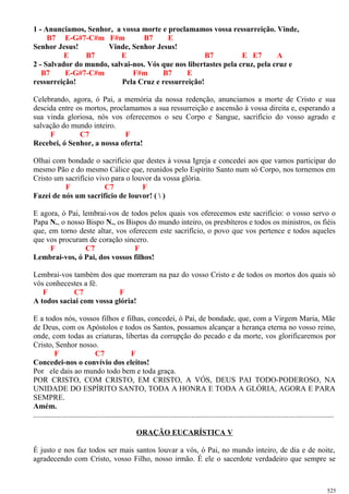 1 - Anunciamos, Senhor, a vossa morte e proclamamos vossa ressurreição. Vinde,
B7 E-G#7-C#m F#m B7 E
Senhor Jesus! Vinde, Senhor Jesus!
E B7 E B7 E E7 A
2 - Salvador do mundo, salvai-nos. Vós que nos libertastes pela cruz, pela cruz e
B7 E-G#7-C#m F#m B7 E
ressurreição! Pela Cruz e ressurreição!
Celebrando, agora, ó Pai, a memória da nossa redenção, anunciamos a morte de Cristo e sua
descida entre os mortos, proclamamos a sua ressurreição e ascensão à vossa direita e, esperando a
sua vinda gloriosa, nós vos oferecemos o seu Corpo e Sangue, sacrifício do vosso agrado e
salvação do mundo inteiro.
F C7 F
Recebei, ó Senhor, a nossa oferta!
Olhai com bondade o sacrifício que destes à vossa Igreja e concedei aos que vamos participar do
mesmo Pão e do mesmo Cálice que, reunidos pelo Espírito Santo num só Corpo, nos tornemos em
Cristo um sacrifício vivo para o louvor da vossa glória.
F C7 F
Fazei de nós um sacrifício de louvor! (  )
E agora, ó Pai, lembrai-vos de todos pelos quais vos oferecemos este sacrifício: o vosso servo o
Papa N., o nosso Bispo N., os Bispos do mundo inteiro, os presbíteros e todos os ministros, os fiéis
que, em torno deste altar, vos oferecem este sacrifício, o povo que vos pertence e todos aqueles
que vos procuram de coração sincero.
F C7 F
Lembrai-vos, ó Pai, dos vossos filhos!
Lembrai-vos também dos que morreram na paz do vosso Cristo e de todos os mortos dos quais só
vós conhecestes a fé.
F C7 F
A todos saciai com vossa glória!
E a todos nós, vossos filhos e filhas, concedei, ó Pai, de bondade, que, com a Virgem Maria, Mãe
de Deus, com os Apóstolos e todos os Santos, possamos alcançar a herança eterna no vosso reino,
onde, com todas as criaturas, libertas da corrupção do pecado e da morte, vos glorificaremos por
Cristo, Senhor nosso.
F C7 F
Concedei-nos o convívio dos eleitos!
Por ele dais ao mundo todo bem e toda graça.
POR CRISTO, COM CRISTO, EM CRISTO, A VÓS, DEUS PAI TODO-PODEROSO, NA
UNIDADE DO ESPÍRITO SANTO, TODA A HONRA E TODA A GLÓRIA, AGORA E PARA
SEMPRE.
Amém.
..............................................................................................................................................................
ORAÇÃO EUCARÍSTICA V
É justo e nos faz todos ser mais santos louvar a vós, ó Pai, no mundo inteiro, de dia e de noite,
agradecendo com Cristo, vosso Filho, nosso irmão. É ele o sacerdote verdadeiro que sempre se
525
 