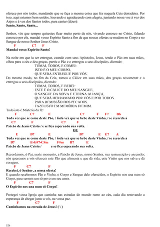 oferece por nós todos, mandando que se faça a mesma coisa que fez naquela Ceia derradeira. Por
isso, aqui estamos bem unidos, louvando e agradecendo com alegria, juntando nossa voz à voz dos
Anjos e à voz dos Santos todos, para cantar (dizer):
Santo, Santo, Santo...
Senhor, vós que sempre quisestes ficar muito perto de nós, vivendo conosco no Cristo, falando
conosco por ele, mandai vosso Espírito Santo a fim de que nossas ofertas se mudem no Corpo e no
Sangue de nosso Senhor Jesus Cristo.
F C7 F
Mandai vosso Espírito Santo!
Na noite em que ia ser entregue, ceando com seus Apóstolos, Jesus, tendo o Pão em suas mãos,
olhou para o céu e deu graças, partiu o Pão e o entregou a seus discípulos, dizendo:
TOMAI, TODOS, E COMEI:
ISTO É O MEU CORPO,
QUE SERÁ ENTREGUE POR VÓS.
Do mesmo modo, no fim da Ceia, tomou o Cálice em suas mãos, deu graças novamente e o
entregou a seus discípulos, dizendo:
TOMAI, TODOS, E BEBEI:
ESTE É O CÁLICE DO MEU SANGUE,
O SANGUE DA NOVA E ETERNA ALIANÇA,
QUE SERÁ DERRAMADO POR VÓS E POR TODOS
PARA REMISSÃO DOS PECADOS.
FAZEI ISTO EM MEMÓRIA DE MIM.
Tudo isto é Mistério da fé!
F C7 F C7 F F7 Bb
Toda vez que se come deste Pão, / toda vez que se bebe deste Vinho, / se recorda a
C7 F C7 F
Paixão de Jesus Cristo / e se fica esperando sua volta.
OU
E B7 E B7 E E7 A
Toda vez que se come deste Pão, / toda vez que se bebe deste Vinho, / se recorda a
B7 E-G#7-C#m F#m B7 E
Paixão de Jesus Cristo / e se fica esperando sua volta.
Recordamos, ó Pai, neste momento, a Paixão de Jesus, nosso Senhor, sua ressurreição e ascensão;
nós queremos a vós oferecer este Pão que alimenta e que dá vida, este Vinho que nos salva e dá
coragem.
F C7 F
Recebei, ó Senhor, a nossa oferta!
E quando recebermos Pão e Vinho, o Corpo e Sangue dele oferecidos, o Espírito nos una num só
Corpo, para sermos um só povo em seu amor.
F C7 F
O Espírito nos una num só Corpo!
Protegei vossa Igreja que caminha nas estradas do mundo rumo ao céu, cada dia renovando a
esperança de chegar junto a vós, na vossa paz.
F C7 F
Caminhamos na estrada de Jesus! (  )
526
 