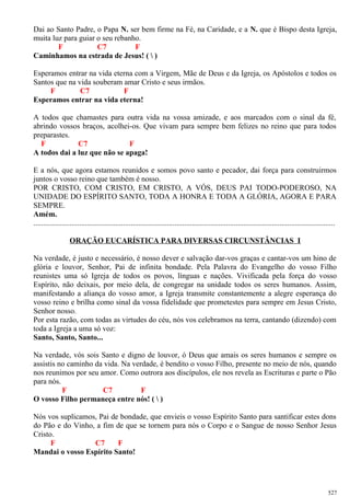 Dai ao Santo Padre, o Papa N. ser bem firme na Fé, na Caridade, e a N. que é Bispo desta Igreja,
muita luz para guiar o seu rebanho.
F C7 F
Caminhamos na estrada de Jesus! (  )
Esperamos entrar na vida eterna com a Virgem, Mãe de Deus e da Igreja, os Apóstolos e todos os
Santos que na vida souberam amar Cristo e seus irmãos.
F C7 F
Esperamos entrar na vida eterna!
A todos que chamastes para outra vida na vossa amizade, e aos marcados com o sinal da fé,
abrindo vossos braços, acolhei-os. Que vivam para sempre bem felizes no reino que para todos
preparastes.
F C7 F
A todos dai a luz que não se apaga!
E a nós, que agora estamos reunidos e somos povo santo e pecador, dai força para construirmos
juntos o vosso reino que também é nosso.
POR CRISTO, COM CRISTO, EM CRISTO, A VÓS, DEUS PAI TODO-PODEROSO, NA
UNIDADE DO ESPÍRITO SANTO, TODA A HONRA E TODA A GLÓRIA, AGORA E PARA
SEMPRE.
Amém.
..............................................................................................................................................................
ORAÇÃO EUCARÍSTICA PARA DIVERSAS CIRCUNSTÂNCIAS I
Na verdade, é justo e necessário, é nosso dever e salvação dar-vos graças e cantar-vos um hino de
glória e louvor, Senhor, Pai de infinita bondade. Pela Palavra do Evangelho do vosso Filho
reunistes uma só Igreja de todos os povos, línguas e nações. Vivificada pela força do vosso
Espírito, não deixais, por meio dela, de congregar na unidade todos os seres humanos. Assim,
manifestando a aliança do vosso amor, a Igreja transmite constantemente a alegre esperança do
vosso reino e brilha como sinal da vossa fidelidade que prometestes para sempre em Jesus Cristo,
Senhor nosso.
Por esta razão, com todas as virtudes do céu, nós vos celebramos na terra, cantando (dizendo) com
toda a Igreja a uma só voz:
Santo, Santo, Santo...
Na verdade, vós sois Santo e digno de louvor, ó Deus que amais os seres humanos e sempre os
assistis no caminho da vida. Na verdade, é bendito o vosso Filho, presente no meio de nós, quando
nos reunimos por seu amor. Como outrora aos discípulos, ele nos revela as Escrituras e parte o Pão
para nós.
F C7 F
O vosso Filho permaneça entre nós! (  )
Nós vos suplicamos, Pai de bondade, que envieis o vosso Espírito Santo para santificar estes dons
do Pão e do Vinho, a fim de que se tornem para nós o Corpo e o Sangue de nosso Senhor Jesus
Cristo.
F C7 F
Mandai o vosso Espírito Santo!
527
 