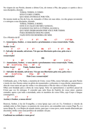Na véspera de sua Paixão, durante a última Ceia, ele tomou o Pão, deu graças e o partiu e deu a
seus discípulos, dizendo:
TOMAI, TODOS, E COMEI:
ISTO É O MEU CORPO,
QUE SERÁ ENTREGUE POR VÓS.
Do mesmo modo ao fim da Ceia, ele, tomando o Cálice em suas mãos, vos deu graças novamente
e o entregou a seus discípulos, dizendo:
TOMAI, TODOS, E BEBEI:
ESTE É O CÁLICE DO MEU SANGUE,
O SANGUE DA NOVA E ETERNA ALIANÇA,
QUE SERÁ DERRAMADO POR VÓS E POR TODOS
PARA REMISSÃO DOS PECADOS.
FAZEI ISTO EM MEMÓRIA DE MIM.
Eis o Mistério da fé!
F C7 F F7 Bb C7 F F7 Bb
1 - Anunciamos, Senhor, a vossa morte e proclamamos a vossa ressurreição. Vinde,
C F
Senhor Jesus!
F C7 F F7 Bb C7 F F7 Bb
2 - Salvador do mundo, salvai-nos. Vós que nos libertastes pela cruz, pela cruz e
C F
ressurreição!
OU
E B7 E B7 E E7 A
1 - Anunciamos, Senhor, a vossa morte e proclamamos vossa ressurreição. Vinde,
B7 E-G#7-C#m F#m B7 E
Senhor Jesus! Vinde, Senhor Jesus!
E B7 E B7 E E7 A
2 - Salvador do mundo, salvai-nos. Vós que nos libertastes pela cruz, pela cruz e
B7 E-G#7-C#m F#m B7 E
ressurreição! Pela Cruz e ressurreição!
Celebrando, pois, ó Pai Santo, a memória de Cristo, vosso Filho, nosso Salvador, que pela Paixão
e morte de cruz fizestes entrar na glória da ressurreição e colocastes à vossa direita, anunciamos a
obra do vosso amor até que ele venha e vos oferecemos o Pão da vida e o Cálice da bênção.
Olhai com bondade para a oferta da vossa Igreja. Nela vos apresentamos o sacrifício pascal de
Cristo que vos foi entregue. E concedei que, pela força do Espírito do vosso amor, sejamos
contados, agora e por toda a eternidade, entre os membros do vosso Filho, cujo Corpo e Sangue
comungamos.
F C7 F
Aceitai, ó Senhor, a nossa oferta!
Renovai, Senhor, à luz do Evangelho, a vossa Igreja (que está em N.). Fortalecei o vínculo da
unidade entre os fiéis leigos e os pastores do vosso povo, em comunhão com o nosso Papa N., e o
nosso Bispo N., e os Bispos do mundo inteiro, para que o vosso povo, neste mundo dilacerado por
discórdias, brilhe como sinal profético de unidade e de paz.
F C7 F
Confirmai na caridade o vosso povo!
528
 