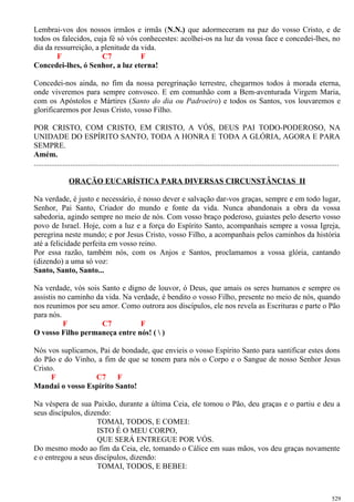 Lembrai-vos dos nossos irmãos e irmãs (N.N.) que adormeceram na paz do vosso Cristo, e de
todos os falecidos, cuja fé só vós conhecestes: acolhei-os na luz da vossa face e concedei-lhes, no
dia da ressurreição, a plenitude da vida.
F C7 F
Concedei-lhes, ó Senhor, a luz eterna!
Concedei-nos ainda, no fim da nossa peregrinação terrestre, chegarmos todos à morada eterna,
onde viveremos para sempre convosco. E em comunhão com a Bem-aventurada Virgem Maria,
com os Apóstolos e Mártires (Santo do dia ou Padroeiro) e todos os Santos, vos louvaremos e
glorificaremos por Jesus Cristo, vosso Filho.
POR CRISTO, COM CRISTO, EM CRISTO, A VÓS, DEUS PAI TODO-PODEROSO, NA
UNIDADE DO ESPÍRITO SANTO, TODA A HONRA E TODA A GLÓRIA, AGORA E PARA
SEMPRE.
Amém.
..............................................................................................................................................................
ORAÇÃO EUCARÍSTICA PARA DIVERSAS CIRCUNSTÂNCIAS II
Na verdade, é justo e necessário, é nosso dever e salvação dar-vos graças, sempre e em todo lugar,
Senhor, Pai Santo, Criador do mundo e fonte da vida. Nunca abandonais a obra da vossa
sabedoria, agindo sempre no meio de nós. Com vosso braço poderoso, guiastes pelo deserto vosso
povo de Israel. Hoje, com a luz e a força do Espírito Santo, acompanhais sempre a vossa Igreja,
peregrina neste mundo; e por Jesus Cristo, vosso Filho, a acompanhais pelos caminhos da história
até a felicidade perfeita em vosso reino.
Por essa razão, também nós, com os Anjos e Santos, proclamamos a vossa glória, cantando
(dizendo) a uma só voz:
Santo, Santo, Santo...
Na verdade, vós sois Santo e digno de louvor, ó Deus, que amais os seres humanos e sempre os
assistis no caminho da vida. Na verdade, é bendito o vosso Filho, presente no meio de nós, quando
nos reunimos por seu amor. Como outrora aos discípulos, ele nos revela as Escrituras e parte o Pão
para nós.
F C7 F
O vosso Filho permaneça entre nós! (  )
Nós vos suplicamos, Pai de bondade, que envieis o vosso Espírito Santo para santificar estes dons
do Pão e do Vinho, a fim de que se tonem para nós o Corpo e o Sangue de nosso Senhor Jesus
Cristo.
F C7 F
Mandai o vosso Espírito Santo!
Na véspera de sua Paixão, durante a última Ceia, ele tomou o Pão, deu graças e o partiu e deu a
seus discípulos, dizendo:
TOMAI, TODOS, E COMEI:
ISTO É O MEU CORPO,
QUE SERÁ ENTREGUE POR VÓS.
Do mesmo modo ao fim da Ceia, ele, tomando o Cálice em suas mãos, vos deu graças novamente
e o entregou a seus discípulos, dizendo:
TOMAI, TODOS, E BEBEI:
529
 