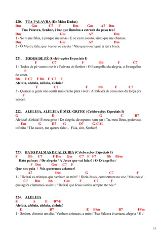 220. TUA PALAVRA (De Mãos Dadas)
Dm Gm C7 F Dm Gm A7 Dm
Tua Palavra, Senhor, é luz que ilumina a estrada do povo teu!
Dm Gm A7 Dm
1 - Se tu me falas, é porque me amas / E se eu te escuto, sinto que me chamas.
Dm Gm A7 Dm
2 - Ó Mestre fala, que teu servo escuta / Não quero ser igual à terra bruta.
221. TODOS DE PÉ (Celebrações Especiais I)
F C7 F Bb F C7
1 - Todos de pé vamos ouvir a Palavra do Senhor / O Evangelho da alegria, o Evangelho
F
do amor.
Bb F C7 F Bb F C7 F
Aleluia, aleluia, aleluia, aleluia!
F C7 F Bb F C7
2 - Quando a gente não sentir mais razão para viver / A Palavra de Jesus nos dá força pra
F
vencer.
222. ALELUIA, ALELUIA É MEU GRITO! (Celebrações Especiais I)
G D G C B7
Aleluia! Aleluia! É meu grito / De alegria, de espanto sem par / Tu, meu Deus, poderoso,
Em G D7 G D7 G-C-G
infinito / Tão suave, me queres falar... Fala, sim, Senhor!
223. BATO PALMAS DE ALEGRIA (Celebrações Especiais I)
F Bb C7 F Dm Gm C7 F F7 Bb Bbm
Bato palmas / De alegria / A Jesus que vai falar! / O Evangelho /
F Dm Gm C7 F
Que nos guia / Nós queremos aclamar!
A7 Dm G C7 F
1 - "Deixai as crianças que venham as mim" / Dizia Jesus, com ternura na voz / Mas nós é
C7 Dm Bb Gm F C7 F
que agora clamamos assim: / "Deixai que Jesus venha sempre até nós!"
224. ALELUIA
E A E B7-E
Aleluia, aleluia, aleluia, aleluia!
E B7 E F#m B7 F#m
1 - Senhor, disseste um dia / Venham crianças, a mim / Tua Palavra é certeza, alegria / E o
53
 
