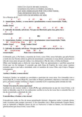 ESTE É O CÁLICE DO MEU SANGUE,
O SANGUE DA NOVA E ETERNA ALIANÇA,
QUE SERÁ DERRAMADO POR VÓS E POR TODOS
PARA REMISSÃO DOS PECADOS.
FAZEI ISTO EM MEMÓRIA DE MIM.
Eis o Mistério da fé!
F C7 F F7 Bb C7 F F7 Bb
1 - Anunciamos, Senhor, a vossa morte e proclamamos a vossa ressurreição. Vinde,
C F
Senhor Jesus!
F C7 F F7 Bb C7 F F7 Bb
2 - Salvador do mundo, salvai-nos. Vós que nos libertastes pela cruz, pela cruz e
C F
ressurreição!
OU
E B7 E B7 E E7 A
1 - Anunciamos, Senhor, a vossa morte e proclamamos vossa ressurreição. Vinde,
B7 E-G#7-C#m F#m B7 E
Senhor Jesus! Vinde, Senhor Jesus!
E B7 E B7 E E7 A
2 - Salvador do mundo, salvai-nos. Vós que nos libertastes pela cruz, pela cruz e
B7 E-G#7-C#m F#m B7 E
ressurreição! Pela Cruz e ressurreição!
Celebrando, pois, ó Pai Santo, a memória de Cristo, vosso Filho, nosso Salvador, que pela Paixão
e morte de cruz fizestes entrar na glória da ressurreição e colocastes à vossa direita, anunciamos a
obra do vosso amor até que ele venha e vos oferecemos o Pão da vida e o Cálice da bênção.
Olhai com bondade para a oferta da vossa Igreja. Nela vos apresentamos o sacrifício pascal de
Cristo que vos foi entregue. E concedei que, pela força do Espírito do vosso amor, sejamos
contados, agora e por toda a eternidade, entre os membros do vosso Filho, cujo Corpo e Sangue
comungamos.
F C7 F
Aceitai, ó Senhor, a nossa oferta!
Fortalecei, Senhor, na unidade os convidados a participar da vossa mesa. Em comunhão com o
nosso Papa N., e o nosso Bispo N., com todos os Bispos, presbíteros, diáconos e com todo o vosso
povo, possamos irradiar confiança e alegria e caminhar na fé e esperança pelas estradas da vida.
F C7 F
Tornai viva nossa fé, nossa esperança!
Lembrai-vos dos nossos irmãos e irmãs (N.N.) que adormeceram na paz do vosso Cristo, e de
todos os falecidos, cuja fé só vós conhecestes: acolhei-os na luz da vossa face e concedei-lhes, no
dia da ressurreição, a plenitude da vida.
F C7 F
Concedei-lhes, ó Senhor, a luz eterna!
Concedei-nos ainda, no fim da nossa peregrinação terrestre, chegarmos todos à morada eterna,
onde viveremos para sempre convosco. E em comunhão com a Bem-aventurada Virgem Maria,
com os Apóstolos e Mártires (Santo do dia ou Padroeiro) e todos os Santos, vos louvaremos e
glorificaremos por Jesus Cristo, vosso Filho.
530
 
