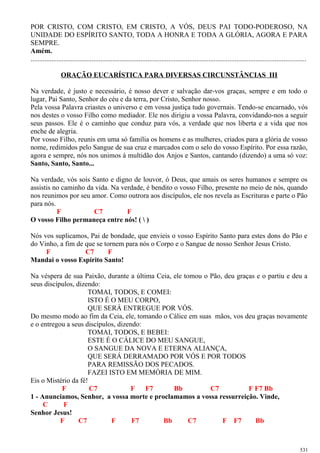 POR CRISTO, COM CRISTO, EM CRISTO, A VÓS, DEUS PAI TODO-PODEROSO, NA
UNIDADE DO ESPÍRITO SANTO, TODA A HONRA E TODA A GLÓRIA, AGORA E PARA
SEMPRE.
Amém.
..............................................................................................................................................................
ORAÇÃO EUCARÍSTICA PARA DIVERSAS CIRCUNSTÂNCIAS III
Na verdade, é justo e necessário, é nosso dever e salvação dar-vos graças, sempre e em todo o
lugar, Pai Santo, Senhor do céu e da terra, por Cristo, Senhor nosso.
Pela vossa Palavra criastes o universo e em vossa justiça tudo governais. Tendo-se encarnado, vós
nos destes o vosso Filho como mediador. Ele nos dirigiu a vossa Palavra, convidando-nos a seguir
seus passos. Ele é o caminho que conduz para vós, a verdade que nos liberta e a vida que nos
enche de alegria.
Por vosso Filho, reunis em uma só família os homens e as mulheres, criados para a glória de vosso
nome, redimidos pelo Sangue de sua cruz e marcados com o selo do vosso Espírito. Por essa razão,
agora e sempre, nós nos unimos à multidão dos Anjos e Santos, cantando (dizendo) a uma só voz:
Santo, Santo, Santo...
Na verdade, vós sois Santo e digno de louvor, ó Deus, que amais os seres humanos e sempre os
assistis no caminho da vida. Na verdade, é bendito o vosso Filho, presente no meio de nós, quando
nos reunimos por seu amor. Como outrora aos discípulos, ele nos revela as Escrituras e parte o Pão
para nós.
F C7 F
O vosso Filho permaneça entre nós! (  )
Nós vos suplicamos, Pai de bondade, que envieis o vosso Espírito Santo para estes dons do Pão e
do Vinho, a fim de que se tornem para nós o Corpo e o Sangue de nosso Senhor Jesus Cristo.
F C7 F
Mandai o vosso Espírito Santo!
Na véspera de sua Paixão, durante a última Ceia, ele tomou o Pão, deu graças e o partiu e deu a
seus discípulos, dizendo:
TOMAI, TODOS, E COMEI:
ISTO É O MEU CORPO,
QUE SERÁ ENTREGUE POR VÓS.
Do mesmo modo ao fim da Ceia, ele, tomando o Cálice em suas mãos, vos deu graças novamente
e o entregou a seus discípulos, dizendo:
TOMAI, TODOS, E BEBEI:
ESTE É O CÁLICE DO MEU SANGUE,
O SANGUE DA NOVA E ETERNA ALIANÇA,
QUE SERÁ DERRAMADO POR VÓS E POR TODOS
PARA REMISSÃO DOS PECADOS.
FAZEI ISTO EM MEMÓRIA DE MIM.
Eis o Mistério da fé!
F C7 F F7 Bb C7 F F7 Bb
1 - Anunciamos, Senhor, a vossa morte e proclamamos a vossa ressurreição. Vinde,
C F
Senhor Jesus!
F C7 F F7 Bb C7 F F7 Bb
531
 