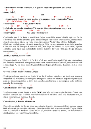 2 - Salvador do mundo, salvai-nos. Vós que nos libertastes pela cruz, pela cruz e
C F
ressurreição!
OU
E B7 E B7 E E7 A
1 - Anunciamos, Senhor, a vossa morte e proclamamos vossa ressurreição. Vinde,
B7 E-G#7-C#m F#m B7 E
Senhor Jesus! Vinde, Senhor Jesus!
E B7 E B7 E E7 A
2 - Salvador do mundo, salvai-nos. Vós que nos libertastes pela cruz, pela cruz e
B7 E-G#7-C#m F#m B7 E
ressurreição! Pela Cruz e ressurreição!
Celebrando, pois, ó Pai Santo, a memória de Cristo, vosso Filho, nosso Salvador, que pela Paixão
e morte de cruz fizestes entrar na glória da ressurreição e colocastes à vossa direita, anunciamos a
obra do vosso amor até que ele venha e vos oferecemos o Pão da vida e o Cálice da bênção.
Olhai com bondade para a oferta da vossa Igreja. Nela vos apresentamos o sacrifício pascal de
Cristo que vos foi entregue. E concedei que, pela força do Espírito do vosso amor, sejamos
contados, agora e por toda a eternidade, entre os membros do vosso Filho, cujo Corpo e Sangue
comungamos.
F C7 F
Aceitai, ó Senhor, a nossa oferta!
Pela participação neste Mistério, ó Pai Todo-Poderoso, santificai-nos pelo Espírito e concedei que
nos tornemos semelhantes à imagem de vosso Filho. Fortalecei-nos na unidade, em comunhão com
o nosso Papa N., e o nosso Bispo N., com todos os Bispos, presbíteros e diáconos e todo o vosso
povo.
F C7 F
O vosso Espírito nos una num só Corpo!
Fazei que todos os membros da Igreja, à luz da fé, saibam reconhecer os sinais dos tempos e
empenhem-se, de verdade, no serviço do Evangelho. Tornai-nos abertos e disponíveis para todos,
para que possamos partilhar as dores e as angústias, as alegrias e as esperanças e andar juntos no
caminho do vosso reino.
F C7 F
Caminhamos no amor e na alegria!
Lembrai-vos dos nossos irmãos e irmãs (N.N.), que adormeceram na paz do vosso Cristo, e de
todos os falecidos, cuja fé só vós conhecestes: acolhei-os na luz da vossa face e concedei-lhes, do
dia da ressurreição, a plenitude da vida.
F C7 F
Concedei-lhes, ó Senhor, a luz eterna!
Concedei-nos ainda, no fim da nossa peregrinação terrestre, chegarmos todos à morada eterna,
onde viveremos para sempre convosco. E em comunhão com a Bem-aventurada Virgem Maria,
com os Apóstolos e Mártires (Santo do dia ou patrono) e todos os Santos, vos louvaremos e
glorificaremos por Jesus Cristo, vosso Filho.
532
 