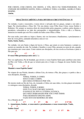 POR CRISTO, COM CRISTO, EM CRISTO, A VÓS, DEUS PAI TODO-PODEROSO, NA
UNIDADE DO ESPÍRITO SANTO, TODA A HONRA E TODA A GLÓRIA, AGORA E PARA
SEMPRE.
Amém.
..............................................................................................................................................................
ORAÇÃO EUCARÍSTICA PARA DIVERSAS CIRCUNSTÂNCIAS IV
Na verdade, é justo e necessário, é nosso dever e salvação dar-vos graças, sempre e em todo o
lugar, Pai misericordioso e Deus fiel. Vós nos destes vosso Filho Jesus Cristo, nosso Senhor e
Redentor. Ele sempre se mostrou cheio de misericórdia pelos pequenos e pobres, pelos doentes e
pecadores, colocando-se ao lado dos perseguidos e marginalizados. Com a vida e a Palavra,
anunciou ao mundo que sois Pai e cuidais de todos como filhos e filhas.
Por essa razão, com todos os Anjos e Santos, nós vos louvamos e bendizemos, e proclamamos o
hino de vossa glória, cantando (dizendo) a uma só voz:
Santo, Santo, Santo...
Na verdade, vós sois Santo e digno de louvor, ó Deus, que amais os seres humanos e sempre os
assistis no caminho da vida. Na verdade, é bendito o vosso Filho, presente no meio de nós, quando
nos reunimos por vosso amor. Como outrora aos discípulos, ele nos revela as Escrituras e parte o
Pão para nós.
F C7 F
O vosso Filho permaneça entre nós! (  )
Nós vos suplicamos, Pai de bondade, que envieis o vosso Espírito Santo para santificar estes dons
do Pão e do Vinho, a fim de que se tornem para nós o Corpo e o Sangue de nosso Senhor Jesus
Cristo.
F C7 F
Mandai o vosso Espírito Santo!
Na véspera de sua Paixão, durante a última Ceia, ele tomou o Pão, deu graças e o partiu e deu a
seus discípulos, dizendo:
TOMAI, TODOS, E COMEI:
ISTO É O MEU CORPO,
QUE SERÁ ENTREGUE POR VÓS.
Do mesmo modo ao fim da Ceia, ele, tomando o Cálice em suas mãos, vos deu graças novamente
e o entregou a seus discípulos, dizendo:
TOMAI, TODOS, E BEBEI:
ESTE É O CÁLICE DO MEU SANGUE,
O SANGUE DA NOVA E ETERNA ALIANÇA,
QUE SERÁ DERRAMADO POR VÓS E POR TODOS
PARA REMISSÃO DOS PECADOS.
FAZEI ISTO EM MEMÓRIA DE MIM.
Eis o Mistério da fé!
F C7 F F7 Bb C7 F F7 Bb
1 - Anunciamos, Senhor, a vossa morte e proclamamos a vossa ressurreição. Vinde,
C F
Senhor Jesus!
F C7 F F7 Bb C7 F F7 Bb
533
 