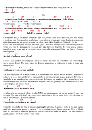 2 - Salvador do mundo, salvai-nos. Vós que nos libertastes pela cruz, pela cruz e
C F
ressurreição!
OU
E B7 E B7 E E7 A
1 - Anunciamos, Senhor, a vossa morte e proclamamos vossa ressurreição. Vinde,
B7 E-G#7-C#m F#m B7 E
Senhor Jesus! Vinde, Senhor Jesus!
E B7 E B7 E E7 A
2 - Salvador do mundo, salvai-nos. Vós que nos libertastes pela cruz, pela cruz e
B7 E-G#7-C#m F#m B7 E
ressurreição! Pela Cruz e ressurreição!
Celebrando, pois, ó Pai Santo, a memória de Cristo, vosso Filho, nosso Salvador, que pela Paixão
e morte de cruz fizestes entrar na glória da ressurreição e colocastes à vossa direita, anunciamos a
obra do vosso amor até que ele venha e vos oferecemos o Pão da vida e o Cálice da bênção.
Olhai com bondade para a oferta da vossa Igreja. Nela vos apresentamos o sacrifício pascal de
Cristo que vos foi entregue. E concedei que, pela força do Espírito do vosso amor, sejamos
contados, agora e por toda a eternidade, entre os membros do vosso Filho, cujo Corpo e Sangue
comungamos.
F C7 F
Aceitai, ó Senhor, a nossa oferta!
Senhor Deus, conduzi a vossa Igreja à perfeição na fé e no amor, em comunhão com o nosso Papa
N., o nosso Bispo N., com todos os Bispos, presbíteros e diáconos e todo o povo que
conquistastes.
F C7 F
Confirmai o vosso povo na unidade!
Dai-nos olhos para ver as necessidades e os sofrimentos dos nossos irmãos e irmãs; inspirai-nos
palavras e ações para confortar os desanimados e oprimidos; fazei que, a exemplo de Cristo e
seguindo o seu mandamento, nos empenhemos lealmente no serviço a eles. Vossa Igreja seja
testemunha viva da verdade e da liberdade, da justiça e da paz, para que toda a humanidade se abra
à esperança de um mundo novo.
F C7 F
Ajudai-nos a criar um mundo novo!
Lembrai-vos nos nossos irmãos e irmãs (N.N.) que adormeceram na paz do vosso Cristo, e de
todos os falecidos, cuja fé só vós conhecestes: acolhei-os na luz da vossa face e concedei-lhes, no
dia da ressurreição, a plenitude da vida.
F C7 F
Concedei-lhes, ó Senhor, a luz eterna!
Concedei-nos ainda, no fim da nossa peregrinação terrestre, chegarmos todos à morada eterna,
onde viveremos para sempre convosco. E em comunhão com a Bem-aventurada Virgem Maria,
com os Apóstolos e Mártires, (Santo do dia ou Patrono) e todos os Santos, vos louvaremos e
glorificaremos por Jesus Cristo, vosso Filho.
534
 