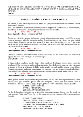 POR CRISTO, COM CRISTO, EM CRISTO, A VÓS, DEUS PAI TODO-PODEROSO, NA
UNIDADE DO ESPÍRITO SANTO, TODA A HONRA E TODA A GLÓRIA, AGORA E PARA
SEMPRE.
Amém.
..............................................................................................................................................................
ORAÇÃO EUCARÍSTICA SOBRE RECONCILIAÇÃO I
Na verdade, é justo e bom agradecer-vos, Deus Pai , porque constantemente nos chamais a viver
na felicidade completa.
Vós, Deus de ternura e de bondade, nunca vos cansais de perdoar. Ofereceis vosso perdão a todos,
convidando os pecadores a entregar-se confiantes à vossa misericórdia.
E C#m F#m B7 E
Como é grande, ó Pai, a vossa misericórdia!
Jamais nos rejeitastes quando quebramos a vossa aliança, mas, por Jesus, vosso Filho e nosso
irmão, criastes com a família humana novo laço de amizade, tão estreito e forte, que nada poderá
romper. Concedeis agora a vosso povo tempo de graça e reconciliação. Dai, pois, em Cristo, novo
alento à vossa Igreja, para que se volte para vós. Fazei que, sempre mais dócil ao Espírito Santo, se
coloque ao serviço de todos.
E C#m F#m B7 E
Como é grande, ó Pai, a vossa misericórdia!
Cheios de admiração e reconhecimento, unimos nossa voz à voz das multidões do céu para cantar
o poder de vosso amor e a alegria da nossa salvação:
Santo, Santo, Santo...
Ó Deus, desde a criação do mundo, fazeis o bem a cada um de nós para sermos santos como vós
sois Santo. Olhai vosso povo aqui reunido e derramai a força do Espírito, para que estas oferendas
se tornem o Corpo e o Sangue do Filho muito amado, no qual também somos vossos filhos.
Enquanto estávamos perdidos e incapazes de vos encontrar, vós nos amastes de modo admirável:
pois vosso Filho – o Justo e Santo – entregou-se em nossas mãos aceitando ser pregado na cruz.
E C#m F#m B7 E
Como é grande, ó Pai, a vossa misericórdia!
Antes, porém, de seus braços abertos traçarem entre o céu e a terra o sinal permanente da vossa
aliança, Jesus quis celebrar a páscoa com seus discípulos. Ceando com eles, tomou o Pão e
pronunciou a bênção de ação de graças. Depois, partindo o Pão, o deu a seus amigos, dizendo:
TOMAI, TODOS, E COMEI:
ISTO É O MEU CORPO,
QUE SERÁ ENTREGUE POR VÓS.
Ao fim da Ceia, Jesus, sabendo que ia reconciliar todas as coisas pelo Sangue a ser derramado na
cruz, tomou o Cálice com Vinho. Ele vos deu graças novamente, e passou o Cálice a seus amigos,
dizendo:
TOMAI, TODOS, E BEBEI:
ESTE É O CÁLICE DO MEU SANGUE,
O SANGUE DA NOVA E ETERNA ALIANÇA,
QUE SERÁ DERRAMADO POR VÓS E POR TODOS
PARA REMISSÃO DOS PECADOS.
FAZEI ISTO EM MEMÓRIA DE MIM.
535
 