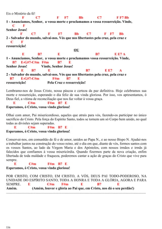 Eis o Mistério da fé!
F C7 F F7 Bb C7 F F7 Bb
1 - Anunciamos, Senhor, a vossa morte e proclamamos a vossa ressurreição. Vinde,
C F
Senhor Jesus!
F C7 F F7 Bb C7 F F7 Bb
2 - Salvador do mundo, salvai-nos. Vós que nos libertastes pela cruz, pela cruz e
C F
ressurreição!
OU
E B7 E B7 E E7 A
1 - Anunciamos, Senhor, a vossa morte e proclamamos vossa ressurreição. Vinde,
B7 E-G#7-C#m F#m B7 E
Senhor Jesus! Vinde, Senhor Jesus!
E B7 E B7 E E7 A
2 - Salvador do mundo, salvai-nos. Vós que nos libertastes pela cruz, pela cruz e
B7 E-G#7-C#m F#m B7 E
ressurreição! Pela Cruz e ressurreição!
Lembramo-nos de Jesus Cristo, nossa páscoa e certeza da paz definitiva. Hoje celebramos sua
morte e ressurreição, esperando o dia feliz de sua vinda gloriosa. Por isso, vos apresentamos, ó
Deus fiel, a vítima de reconciliação que nos faz voltar à vossa graça.
E C#m F#m B7 E
Esperamos, ó Cristo, vossa vinda gloriosa!
Olhai com amor, Pai misericordioso, aqueles que atraís para vós, fazendo-os participar no único
sacrifício do Cristo. Pela força do Espírito Santo, todos se tornem um só Corpo bem unido, no qual
todas as divisões sejam superadas.
E C#m F#m B7 E
Esperamos, ó Cristo, vossa vinda gloriosa!
Conservai-nos, em comunhão de fé e de amor, unidos ao Papa N., e ao nosso Bispo N. Ajudai-nos
a trabalhar juntos na construção do vosso reino, até o dia em que, diante de vós, formos santos com
os vossos Santos, ao lado da Virgem Maria e dos Apóstolos, com nossos irmãos e irmãs já
falecidos que confiamos à vossa misericórdia. Quando fizermos parte da nova criação, enfim
libertada de toda maldade e fraqueza, poderemos cantar a ação de graças do Cristo que vive para
sempre.
E C#m F#m B7 E
Esperamos, ó Cristo, vossa vinda gloriosa!
POR CRISTO, COM CRISTO, EM CRISTO, A VÓS, DEUS PAI TODO-PODEROSO, NA
UNIDADE DO ESPÍRITO SANTO, TODA A HONRA E TODA A GLÓRIA, AGORA E PARA
SEMPRE. E C#m F#m E B7 E
Amém. (Amém, louvor e glória ao Pai que, em Cristo, nos dá o seu perdão!)
..............................................................................................................................................................
536
 