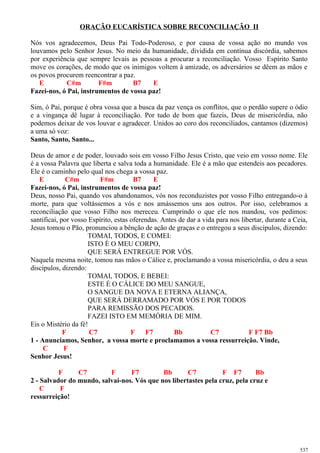ORAÇÃO EUCARÍSTICA SOBRE RECONCILIAÇÃO II
Nós vos agradecemos, Deus Pai Todo-Poderoso, e por causa de vossa ação no mundo vos
louvamos pelo Senhor Jesus. No meio da humanidade, dividida em contínua discórdia, sabemos
por experiência que sempre levais as pessoas a procurar a reconciliação. Vosso Espírito Santo
move os corações, de modo que os inimigos voltem à amizade, os adversários se dêem as mãos e
os povos procurem reencontrar a paz.
E C#m F#m B7 E
Fazei-nos, ó Pai, instrumentos de vossa paz!
Sim, ó Pai, porque é obra vossa que a busca da paz vença os conflitos, que o perdão supere o ódio
e a vingança dê lugar à reconciliação. Por tudo de bom que fazeis, Deus de misericórdia, não
podemos deixar de vos louvar e agradecer. Unidos ao coro dos reconciliados, cantamos (dizemos)
a uma só voz:
Santo, Santo, Santo...
Deus de amor e de poder, louvado sois em vosso Filho Jesus Cristo, que veio em vosso nome. Ele
é a vossa Palavra que liberta e salva toda a humanidade. Ele é a mão que estendeis aos pecadores.
Ele é o caminho pelo qual nos chega a vossa paz.
E C#m F#m B7 E
Fazei-nos, ó Pai, instrumentos de vossa paz!
Deus, nosso Pai, quando vos abandonamos, vós nos reconduzistes por vosso Filho entregando-o à
morte, para que voltássemos a vós e nos amássemos uns aos outros. Por isso, celebramos a
reconciliação que vosso Filho nos mereceu. Cumprindo o que ele nos mandou, vos pedimos:
santificai, por vosso Espírito, estas oferendas. Antes de dar a vida para nos libertar, durante a Ceia,
Jesus tomou o Pão, pronunciou a bênção de ação de graças e o entregou a seus discípulos, dizendo:
TOMAI, TODOS, E COMEI:
ISTO É O MEU CORPO,
QUE SERÁ ENTREGUE POR VÓS.
Naquela mesma noite, tomou nas mãos o Cálice e, proclamando a vossa misericórdia, o deu a seus
discípulos, dizendo:
TOMAI, TODOS, E BEBEI:
ESTE É O CÁLICE DO MEU SANGUE,
O SANGUE DA NOVA E ETERNA ALIANÇA,
QUE SERÁ DERRAMADO POR VÓS E POR TODOS
PARA REMISSÃO DOS PECADOS.
FAZEI ISTO EM MEMÓRIA DE MIM.
Eis o Mistério da fé!
F C7 F F7 Bb C7 F F7 Bb
1 - Anunciamos, Senhor, a vossa morte e proclamamos a vossa ressurreição. Vinde,
C F
Senhor Jesus!
F C7 F F7 Bb C7 F F7 Bb
2 - Salvador do mundo, salvai-nos. Vós que nos libertastes pela cruz, pela cruz e
C F
ressurreição!
537
 