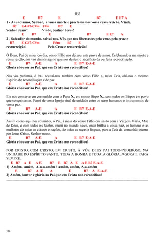 OU
E B7 E B7 E E7 A
1 - Anunciamos, Senhor, a vossa morte e proclamamos vossa ressurreição. Vinde,
B7 E-G#7-C#m F#m B7 E
Senhor Jesus! Vinde, Senhor Jesus!
E B7 E B7 E E7 A
2 - Salvador do mundo, salvai-nos. Vós que nos libertastes pela cruz, pela cruz e
B7 E-G#7-C#m F#m B7 E
ressurreição! Pela Cruz e ressurreição!
Ó Deus, Pai de misericórdia, vosso Filho nos deixou esta prova de amor. Celebrando a sua morte e
ressurreição, nós vos damos aquilo que nos destes: o sacrifício da perfeita reconciliação.
E B7 A-E A E B7 E-A-E
Glória e louvor ao Pai, que em Cristo nos reconciliou!
Nós vos pedimos, ó Pai, aceitai-nos também com vosso Filho e, nesta Ceia, dai-nos o mesmo
Espírito de reconciliação e de paz.
E B7 A-E A E B7 E-A-E
Glória e louvor ao Pai, que em Cristo nos reconciliou!
Ele nos conserve em comunhão com o Papa N., e o nosso Bispo N., com todos os Bispos e o povo
que conquistastes. Fazei de vossa Igreja sinal de unidade entre os seres humanos e instrumentos de
vossa paz.
E B7 A-E A E B7 E-A-E
Glória e louvor ao Pai, que em Cristo nos reconciliou!
Assim como aqui nos reunistes, ó Pai, à mesa do vosso Filho em união com a Virgem Maria, Mãe
de Deus, e com todos os Santos, reuni no mundo novo, onde brilha a vossa paz, os homens e as
mulheres de todas as classes e nações, de todas as raças e línguas, para a Ceia da comunhão eterna
por Jesus Cristo, Senhor nosso.
E B7 A-E A E B7 E-A-E
Glória e louvor ao Pai, que em Cristo nos reconciliou!
POR CRISTO, COM CRISTO, EM CRISTO, A VÓS, DEUS PAI TODO-PODEROSO, NA
UNIDADE DO ESPÍRITO SANTO, TODA A HONRA E TODA A GLÓRIA, AGORA E PARA
SEMPRE.
E B7 A E A E B7 E B7 A E A E B7 E-A-E
1) Amém, amém, A-a-a-amém / Amém, amém, A-a-amém
E B7 A E A E B7 A E-A-E
2) Amém, louvor e glória ao Pai que em Cristo nos reconciliou!
..............................................................................................................................................................
538
 