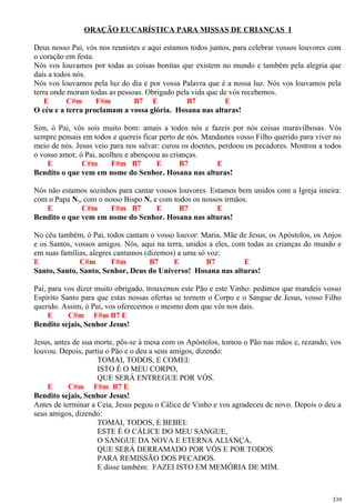 ORAÇÃO EUCARÍSTICA PARA MISSAS DE CRIANÇAS I
Deus nosso Pai, vós nos reunistes e aqui estamos todos juntos, para celebrar vossos louvores com
o coração em festa.
Nós vos louvamos por todas as coisas bonitas que existem no mundo e também pela alegria que
dais a todos nós.
Nós vos louvamos pela luz do dia e por vossa Palavra que é a nossa luz. Nós vos louvamos pela
terra onde moram todas as pessoas. Obrigado pela vida que de vós recebemos.
E C#m F#m B7 E B7 E
O céu e a terra proclamam a vossa glória. Hosana nas alturas!
Sim, ó Pai, vós sois muito bom: amais a todos nós e fazeis por nós coisas maravilhosas. Vós
sempre pensais em todos e quereis ficar perto de nós. Mandastes vosso Filho querido para viver no
meio de nós. Jesus veio para nos salvar: curou os doentes, perdoou os pecadores. Mostrou a todos
o vosso amor, ó Pai, acolheu e abençoou as crianças.
E C#m F#m B7 E B7 E
Bendito o que vem em nome do Senhor. Hosana nas alturas!
Nós não estamos sozinhos para cantar vossos louvores. Estamos bem unidos com a Igreja inteira:
com o Papa N., com o nosso Bispo N. e com todos os nossos irmãos.
E C#m F#m B7 E B7 E
Bendito o que vem em nome do Senhor. Hosana nas alturas!
No céu também, ó Pai, todos cantam o vosso louvor: Maria, Mãe de Jesus, os Apóstolos, os Anjos
e os Santos, vossos amigos. Nós, aqui na terra, unidos a eles, com todas as crianças do mundo e
em suas famílias, alegres cantamos (dizemos) a uma só voz:
E C#m F#m B7 E B7 E
Santo, Santo, Santo, Senhor, Deus do Universo! Hosana nas alturas!
Pai, para vos dizer muito obrigado, trouxemos este Pão e este Vinho: pedimos que mandeis vosso
Espírito Santo para que estas nossas ofertas se tornem o Corpo e o Sangue de Jesus, vosso Filho
querido. Assim, ó Pai, vos oferecemos o mesmo dom que vós nos dais.
E C#m F#m B7 E
Bendito sejais, Senhor Jesus!
Jesus, antes de sua morte, pôs-se à mesa com os Apóstolos, tomou o Pão nas mãos e, rezando, vos
louvou. Depois, partiu o Pão e o deu a seus amigos, dizendo:
TOMAI, TODOS, E COMEI:
ISTO É O MEU CORPO,
QUE SERÁ ENTREGUE POR VÓS.
E C#m F#m B7 E
Bendito sejais, Senhor Jesus!
Antes de terminar a Ceia, Jesus pegou o Cálice de Vinho e vos agradeceu de novo. Depois o deu a
seus amigos, dizendo:
TOMAI, TODOS, E BEBEI:
ESTE É O CÁLICE DO MEU SANGUE,
O SANGUE DA NOVA E ETERNA ALIANÇA,
QUE SERÁ DERRAMADO POR VÓS E POR TODOS
PARA REMISSÃO DOS PECADOS.
E disse também: FAZEI ISTO EM MEMÓRIA DE MIM.
539
 