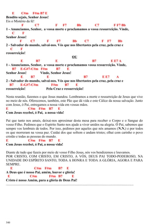 E C#m F#m B7 E
Bendito sejais, Senhor Jesus!
Eis o Mistério da fé!
F C7 F F7 Bb C7 F F7 Bb
1 - Anunciamos, Senhor, a vossa morte e proclamamos a vossa ressurreição. Vinde,
C F
Senhor Jesus!
F C7 F F7 Bb C7 F F7 Bb
2 - Salvador do mundo, salvai-nos. Vós que nos libertastes pela cruz, pela cruz e
C F
ressurreição!
OU
E B7 E B7 E E7 A
1 - Anunciamos, Senhor, a vossa morte e proclamamos vossa ressurreição. Vinde,
B7 E-G#7-C#m F#m B7 E
Senhor Jesus! Vinde, Senhor Jesus!
E B7 E B7 E E7 A
2 - Salvador do mundo, salvai-nos. Vós que nos libertastes pela cruz, pela cruz e
B7 E-G#7-C#m F#m B7 E
ressurreição! Pela Cruz e ressurreição!
Nesta reunião, fazemos o que Jesus mandou. Lembramos a morte e ressurreição de Jesus que vive
no meio de nós. Oferecemos, também, este Pão que dá vida e este Cálice da nossa salvação. Junto
com Jesus, ó Pai, entregamos a nossa vida em vossas mãos.
E C#m F#m B7 E
Com Jesus recebei, ó Pai, a nossa vida!
Pai que tanto nos amais, deixai-nos aproximar desta mesa para receber o Corpo e o Sangue do
vosso Filho. Pedimos que o Espírito Santo nos ajude a viver unidos na alegria. Ó Pai, sabemos que
sempre vos lembrais de todos. Por isso, pedimos por aqueles que nós amamos (N.N.) e por todos
os que morreram na vossa paz. Cuidai dos que sofrem e andam tristes; olhai com carinho o povo
cristão e todas as pessoas do mundo.
E C#m F#m B7 E
Com Jesus recebei, ó Pai, a nossa vida!
Diante de tudo que fazeis por meio de vosso Filho Jesus, nós vos bendizemos e louvamos.
POR CRISTO, COM CRISTO, EM CRISTO, A VÓS, DEUS PAI TODO-PODEROSO, NA
UNIDADE DO ESPÍRITO SANTO, TODA A HONRA E TODA A GLÓRIA, AGORA E PARA
SEMPRE.
E C#m F#m B7 E
A Deus que é nosso Pai, amém, louvor e glória!
E C#m F#m B7 E
Cristo é nosso Amém, para a glória de Deus Pai!
....................................................................................................................................................
540
 