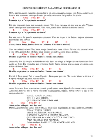 ORAÇÃO EUCARÍSTICA PARA MISSAS DE CRIANÇAS II
Ó Pai querido, como é grande a nossa alegria em vos agradecer e, unidos com Jesus, cantar vosso
louvor. Vós nos amais tanto que fizestes para nós este mundo tão grande e tão bonito.
E C#m F#m B7 E
Louvado seja o Pai, que tanto nos amou!
Pai, vós nos amais tanto que nos destes vosso Filho Jesus para que ele nos leve até vós. Vós nos
amais tanto que nos reunis em vosso Filho Jesus, como filhos e filhas da mesma família.
E C#m F#m B7 E
Louvado seja o Pai, que tanto nos amou!
Por este amor tão grande, queremos agradecer. Com os Anjos e os Santos, alegres, cantamos
(dizemos) a uma só voz:
E C#m F#m B7 E B7 E
Santo, Santo, Santo, Senhor Deus do Universo. Hosana nas alturas!
Sim, louvado seja vosso Filho Jesus, amigo das crianças e dos pobres. Ele nos veio ensinar a amar
a vós, ó Pai, como filhos e filhas e amar-nos uns aos outros, como irmãos e irmãs.
E C#m F#m B7 E B7 E
Bendito o que vem em nome do Senhor. Hosana nas alturas!
Jesus veio tirar do coração a maldade que não deixa ser amigo e amiga e trazer o amor que faz a
gente ser feliz. Ele prometeu que o Espírito Santo ficaria sempre em nós para vivermos como
filhos e filhas de Deus.
E C#m F#m B7 E B7 E
Bendito o que vem em nome do Senhor. Hosana nas alturas!
Enviai, ó Deus nosso Pai, o vosso Espírito Santo para que este Pão e este Vinho se tornem o
Corpo e o Sangue de Jesus, nosso Senhor.
E C#m F#m B7 E B7 E
Bendito o que vem em nome do Senhor. Hosana nas alturas!
Antes de morrer Jesus nos mostrou como é grande vosso amor. Quando ele estava à mesa com os
Apóstolos, tomou o Pão e rezou, louvando e agradecendo. Depois, partiu o Pão e o deu a seus
amigos, dizendo:
TOMAI, TODOS, E COMEI:
ISTO É O MEU CORPO,
QUE SERÁ ENTREGUE POR VÓS.
E C#m F#m-B7 E
Jesus, dais a vida por to - dos nós!
Depois, Jesus tomou o Cálice com Vinho, de novo rezou e agradeceu, e o deu a cada um, dizendo:
TOMAI, TODOS, E BEBEI:
ESTE É O CÁLICE DO MEU SANGUE,
O SANGUE DA NOVA E ETERNA ALIANÇA,
QUE SERÁ DERRAMADO POR VÓS E POR TODOS
PARA REMISSÃO DOS PECADOS.
E disse também: FAZEI ISTO EM MEMÓRIA DE MIM.
E C#m F#m-B7 E
Jesus, dais a vida por to - dos nós!
541
 
