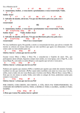 Eis o Mistério da fé!
F C7 F F7 Bb C7 F F7 Bb
1 - Anunciamos, Senhor, a vossa morte e proclamamos a vossa ressurreição. Vinde,
C F
Senhor Jesus!
F C7 F F7 Bb C7 F F7 Bb
2 - Salvador do mundo, salvai-nos. Vós que nos libertastes pela cruz, pela cruz e
C F
ressurreição!
OU
E B7 E B7 E E7 A
1 - Anunciamos, Senhor, a vossa morte e proclamamos vossa ressurreição. Vinde,
B7 E-G#7-C#m F#m B7 E
Senhor Jesus! Vinde, Senhor Jesus!
E B7 E B7 E E7 A
2 - Salvador do mundo, salvai-nos. Vós que nos libertastes pela cruz, pela cruz e
B7 E-G#7-C#m F#m B7 E
ressurreição! Pela Cruz e ressurreição!
Por isso, lembramos agora, Pai querido, a morte e a ressurreição de Jesus, que salvou o mundo. Ele
mesmo se colocou em nossas mãos para ser este sacrifício que agora vos oferecemos. E assim
somos cada vez mais atraídos para vós.
E C#m F#m B7 E
Glória e louvor / a Jesus que nos leva ao Pai!
Escutai vossos filhos e filhas, ó Deus Pai, e concedei-nos o Espírito de amor. Nós, que
participamos desta refeição, fiquemos sempre mais unidos, na vossa Igreja, com o Papa N., e com
nosso Bispo N., com todos os outros Bispos e com aqueles que servem o vosso povo.
E C#m F#m B7 E
Glória e louvor / a Jesus que nos leva ao Pai!
Pedimos por aqueles que amamos (N.N.) e também por aqueles que ainda não amamos bastante.
Lembrai-vos dos que morreram (N.N.): sejam todos recebidos com amor na vossa casa. Um dia,
enfim, reuni a todos nós em vosso Reino para vivermos com Maria, Mãe de Deus e nossa Mãe, a
festa que no céu nunca se acaba. Então, com todos os amigos de Jesus, poderemos cantar para
sempre o vosso amor.
E C#m F#m B7 E
Glória e louvor / a Jesus que nos leva ao Pai!
POR CRISTO, COM CRISTO, EM CRISTO, A VÓS, DEUS PAI TODO-PODEROSO, NA
UNIDADE DO ESPÍRITO SANTO, TODA A HONRA E TODA A GLÓRIA, AGORA E PARA
SEMPRE.
E C#m F#m B7 E
A Deus que é nosso Pai, amém, louvor e glória!
..............................................................................................................................................................
542
 