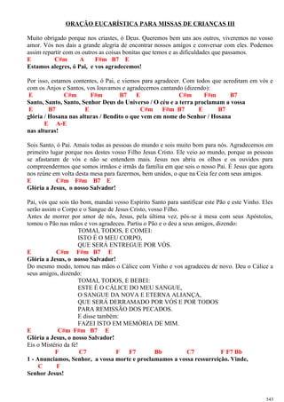 ORAÇÃO EUCARÍSTICA PARA MISSAS DE CRIANÇAS III
Muito obrigado porque nos criastes, ó Deus. Queremos bem uns aos outros, viveremos no vosso
amor. Vós nos dais a grande alegria de encontrar nossos amigos e conversar com eles. Podemos
assim repartir com os outros as coisas bonitas que temos e as dificuldades que passamos.
E C#m A F#m B7 E
Estamos alegres, ó Pai, e vos agradecemos!
Por isso, estamos contentes, ó Pai, e viemos para agradecer. Com todos que acreditam em vós e
com os Anjos e Santos, vos louvamos e agradecemos cantando (dizendo):
E C#m F#m B7 E C#m F#m B7
Santo, Santo, Santo, Senhor Deus do Universo / O céu e a terra proclamam a vossa
E B7 E C#m F#m B7 E B7
glória / Hosana nas alturas / Bendito o que vem em nome do Senhor / Hosana
E A-E
nas alturas!
Sois Santo, ó Pai. Amais todas as pessoas do mundo e sois muito bom para nós. Agradecemos em
primeiro lugar porque nos destes vosso Filho Jesus Cristo. Ele veio ao mundo, porque as pessoas
se afastaram de vós e não se entendem mais. Jesus nos abriu os olhos e os ouvidos para
compreendermos que somos irmãos e irmãs da família em que sois o nosso Pai. É Jesus que agora
nos reúne em volta desta mesa para fazermos, bem unidos, o que na Ceia fez com seus amigos.
E C#m F#m B7 E
Glória a Jesus, o nosso Salvador!
Pai, vós que sois tão bom, mandai vosso Espírito Santo para santificar este Pão e este Vinho. Eles
serão assim o Corpo e o Sangue de Jesus Cristo, vosso Filho.
Antes de morrer por amor de nós, Jesus, pela última vez, pôs-se à mesa com seus Apóstolos,
tomou o Pão nas mãos e vos agradeceu. Partiu o Pão e o deu a seus amigos, dizendo:
TOMAI, TODOS, E COMEI:
ISTO É O MEU CORPO,
QUE SERÁ ENTREGUE POR VÓS.
E C#m F#m B7 E
Glória a Jesus, o nosso Salvador!
Do mesmo modo, tomou nas mãos o Cálice com Vinho e vos agradeceu de novo. Deu o Cálice a
seus amigos, dizendo:
TOMAI, TODOS, E BEBEI:
ESTE É O CÁLICE DO MEU SANGUE,
O SANGUE DA NOVA E ETERNA ALIANÇA,
QUE SERÁ DERRAMADO POR VÓS E POR TODOS
PARA REMISSÃO DOS PECADOS.
E disse também:
FAZEI ISTO EM MEMÓRIA DE MIM.
E C#m F#m B7 E
Glória a Jesus, o nosso Salvador!
Eis o Mistério da fé!
F C7 F F7 Bb C7 F F7 Bb
1 - Anunciamos, Senhor, a vossa morte e proclamamos a vossa ressurreição. Vinde,
C F
Senhor Jesus!
543
 