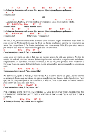 F C7 F F7 Bb C7 F F7 Bb
2 - Salvador do mundo, salvai-nos. Vós que nos libertastes pela cruz, pela cruz e
C F
ressurreição!
OU
E B7 E B7 E E7 A
1 - Anunciamos, Senhor, a vossa morte e proclamamos vossa ressurreição. Vinde,
B7 E-G#7-C#m F#m B7 E
Senhor Jesus! Vinde, Senhor Jesus!
E B7 E B7 E E7 A
2 - Salvador do mundo, salvai-nos. Vós que nos libertastes pela cruz, pela cruz e
B7 E-G#7-C#m F#m B7 E
ressurreição! Pela Cruz e ressurreição!
Por isso, ó Pai, estamos aqui reunidos diante de vós e cheios de alegria recordamos o que Jesus fez
para nos salvar. Neste sacrifício, que ele deu à sua Igreja, celebramos a morte e a ressurreição de
Jesus. Nós vos pedimos, ó Pai do céu, aceitai-nos com vosso amado Filho. Ele quis sofrer a morte
por amor de nós, mas vós o ressuscitastes; por isso, vos louvamos.
E C#m F#m B7 E
Com Jesus oferecemos, ó Pai, a nossa vida!
Jesus agora vive junto de vós, ó Pai, mas ao mesmo tempo ele está aqui conosco. No fim do
mundo ele voltará vitorioso: no seu Reino ninguém mais vai sofrer, ninguém mais vai chorar,
ninguém mais vai ficar triste. Vós nos chamastes, ó Pai do céu, para que nesta mesa recebamos o
Corpo de Jesus, na alegria do Espírito Santo. Assim alimentados, queremos agradecer-vos sempre
mais.
E C#m F#m B7 E
Com Jesus oferecemos, ó Pai, a nossa vida!
Pai de bondade, ajudai o Papa N., o nosso Bispo N. e os outros Bispos da Igreja. Ajudai também
os amigos de Jesus, para que vivam em paz no mundo inteiro e façam a todos bem felizes. Fazei
que, um dia, estejamos junto a vós com Maria, a Mãe de Deus, e com todos os Santos, morando
para sempre em vossa casa com Jesus.
E C#m F#m B7 E
Com Jesus oferecemos, ó Pai, nossa vida!
POR CRISTO, COM CRISTO, EM CRISTO, A VÓS, DEUS PAI TODO-PODEROSO, NA
UNIDADE DO ESPÍRITO SANTO, TODA A HONRA E TODA A GLÓRIA, AGORA E PARA
SEMPRE.
E C#m F#m B7 E
A Deus que é nosso Pai, amém, louvor e glória!
544
 