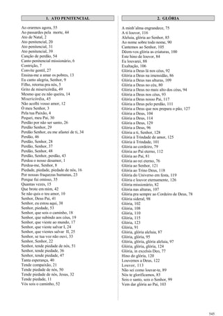 1. ATO PENITENCIAL
Ao orarmos agora, 55
Ao passardes pela morte, 44
Ato de Natal, 2
Ato penitencial, 20
Ato penitencial, 31
Ato penitencial, 39
Canção de perdão, 54
Canto penitencial missionário, 6
Contrição, 7
Convite gentil, 27
Ensina-me a amar os pobres, 13
Eu canto alegria, Senhor, 9
Filho, retorna pra nós, 5
Grito de misericórdia, 49
Mesmo que eu não queira, 14
Misericórdia, 45
Não acolhi vosso amor, 12
Ó meu Senhor, 3
Pela tua Paixão, 4
Pequei, meu Pai, 30
Perdão por não ser santo, 26
Perdão Senhor, 29
Perdão Senhor, eu me afastei de ti, 34
Perdão, 46
Perdão, Senhor, 28
Perdão, Senhor, 37
Perdão, Senhor, 48
Perdão, Senhor, perdão, 43
Perdoa o nosso desamor, 1
Perdoa-me, Senhor, 8
Piedade, piedade, piedade de nós, 16
Por nossas fraquezas humanas, 23
Porque fui omisso, 35
Quantas vezes, 15
Que brote em mim, 42
Se não quis o teu amor, 10
Senhor, Deus Pai, 41
Senhor, eu estou aqui, 38
Senhor, piedade, 53
Senhor, que sois o caminho, 18
Senhor, que subindo aos céus, 19
Senhor, que vieste ao mundo, 17
Senhor, que vieste salvar I, 24
Senhor, que viestes salvar II, 25
Senhor, se tua voz não ouvi, 33
Senhor, Senhor, 22
Senhor, tende piedade de nós, 51
Senhor, tende piedade, 36
Senhor, tende piedade, 47
Tanta esperança, 40
Tende compaixão, 21
Tende piedade de nós, 50
Tende piedade de nós, Jesus, 32
Tende piedade, 11
Vós sois o caminho, 52
2. GLÓRIA
A minh’alma engrandece, 75
A ti louvor, 116
Aleluia, glória ao Senhor, 85
Ao nome sobre todo nome, 90
Cantemos ao Senhor, 105
Dêem-vos glória as criaturas, 100
Este hino de louvor, 84
Eu louvarei, 88
Exaltação, 106
Glória a Deus lá nos céus, 92
Glória a Deus na imensidão, 86
Glória a Deus nas alturas, 109
Glória a Deus no céu, 80
Glória a Deus no mais alto dos céus, 94
Glória a Deus nos céus, 93
Glória a Deus nosso Pai, 117
Glória a Deus pelo perdão, 111
Glória a Deus que nos prepara o pão, 127
Glória a Deus, 104
Glória a Deus, 114
Glória a Deus, 129
Glória a Deus, 96
Glória a ti, Senhor, 128
Glória à Trindade de amor, 125
Glória à Trindade, 101
Glória ao cordeiro, 79
Glória ao Pai eterno, 112
Glória ao Pai, 81
Glória ao rei eterno, 76
Glória ao Senhor, 121
Glória ao Trino Deus, 118
Glória do Universo em festa, 119
Glória e louvor eternamente, 126
Glória missionário, 82
Glória nas alturas, 107
Glória pra sempre ao Cordeiro de Deus, 78
Glória sideral, 98
Glória, 102
Glória, 108
Glória, 110
Glória, 115
Glória, 123
Glória, 91
Glória, glória aleluia, 87
Glória, glória, 95
Glória, glória, glória aleluia, 97
Glória, glória, glória, 124
Glória, in excelsis Deo, 77
Hino do glória, 120
Louvemos a Deus, 122
Louvor, 113
Não sei como louvar-te, 89
Nós te glorificamos, 83
Sois o santo, sois o Senhor, 99
Vem dar glória ao Pai, 103
545
 