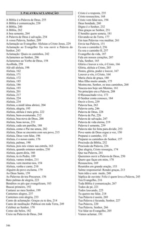 3. PALAVRA/ACLAMAÇÃO
A Bíblia é a Palavra de Deus, 255
A Bíblia é comunicação, 238
A Bíblia, 240
A Bíblia, 262
A boa semente, 264
A Palavra de Deus é salvação, 254
A vossa Palavra, Senhor, 209
Aclamação ao Evangelho: Aleluias a Cristo Jesus, 229
Aclamação ao Evangelho: Eu vou ouvir a Palavra do
Senhor, 243
Aclamação: Quais os caminhos, 242
Aclamemos ao Senhor, 206
Aclamemos ao Verbo de Deus, 158
Acolhida, 258
Alê-alê aleluia, 198
Aleluia, 162
Aleluia, 171
Aleluia, 172
Aleluia, 185
Aleluia, 186
Aleluia, 193
Aleluia, 201
Aleluia, 217
Aleluia, 224
Aleluia, 234
Aleluia, a minh’alma abrirei, 204
Aleluia, alegria, 195
Aleluia, aleluia é meu grito, 222
Aleluia, bem-aventurado, 212
Aleluia, boa-nova de Deus, 200
Aleluia, boas novas, 231
Aleluia, cada um partilhe, 188
Aleluia, como o Pai me amou, 202
Aleluia, Deus se encontra com seu povo, 215
Aleluia, Deus vem falar, 196
Aleluia, é o nosso canto, 176
Aleluia, palmas, 190
Aleluia, pois nós vimos sua estrela, 163
Aleluia, quando estamos unidos, 230
Aleluia, quem diria, 160
Aleluia, tu és Pedro, 189
Aleluia, vamos irmãos, 211
Aleluia, vem mostrar-nos, 154
Aleluia, venha e cante, 210
Alguém do povo exclama, 179
Ao Deus Santo, 159
As Palavras do teu Precursor, 156
Bato palmas de alegria, 223
Benditos os pés que evangelizam, 183
Buscai primeiro, 192
Cantarei ao meu Senhor, 199
Cantemos alegres, 237
Cantemos com alegria, 233
Canto de aclamação: Graças eu te dou, 214
Canto de meditação: Publicai em toda Terra, 249
Celebrai ao Senhor, 170
Como são belos, 182
Creio na Palavra de Deus, 244
Cristo é a resposta, 235
Cristo ressuscitou, 168
Cristo vem falar-nos, 194
Deus bondade, 260
Digno é o Senhor, 232
Dou graças ao Senhor, 251
É bendito quem semeia, 181
Elevando-se da Terra, 177
Em tuas Palavras vou meditar, 261
Envia tua Palavra, 151
Eu sou o caminho I, 256
Eu sou o caminho II, 257
Evangelho da vida, 187
Fala em nossos corações, 207
Fala, Senhor, 165
Glória e louvor a vós, ó Cristo, 166
Glória, aleluia a Cristo, 203
Honra, glória, poder e louvor, 167
Louvor a vós, ó Cristo, 164
Maria cheia de graça, 180
Meu filho muito amado, 175
Mostra-me, Senhor, os teus caminhos, 268
Nasceu-nos hoje um Menino, 161
No princípio era a Palavra, 208
O Ressuscitado vive, 173
O Senhor conta conosco, 184
Ouvir o livro, 239
Palavra boa, 263
Palavra certa, 246
Palavra de Deus, 228
Palavra de Pai, 226
Palavra de salvação, 247
Palavra de vida eterna, 219
Palavra é semente, 259
Palavra não foi feita para dividir, 253
Povo santo de Deus ergue a voz, 150
Preparai o caminho, 152
Preparai os caminhos do Senhor, 157
Procissão da Bíblia, 252
Procissão da Palavra, 236
Que alegria, Cristo ressurgiu, 174
Que tua Palavra, 241
Queremos ouvir a Palavra de Deus, 250
Quero que faças em mim, 178
Ressuscitou, 169
Reunidos em grande oração, 153
Salmo responsorial: Rendei graças, 213
Sem ódio e sem medo, 248
Súplica de ouvinte: Feliz é quem leva a Palavra, 245
Teu Evangelho, 216
Toda Bíblia é comunicação, 267
Todos de pé, 221
Todos louvando, 225
Tu queres me falar, 218
Tua Palavra é assim, 269
Tua Palavra é fecunda, Senhor, 227
Tua Palavra, 220
Tua Palavra, Senhor, 266
Vai falar no Evangelho, 205
Vamos aclamar, 191
546
 