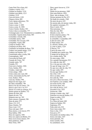 Canto final: Paz e bem, 661
Celebra a vitória, 1211
Celebrai ao Senhor, 1210
Celebrai com júbilo, 1213
Celebrai, 1214
Cerco de Jericó, 1199
Chegou a brisa, 805
Com a Igreja subiremos, 758
Comei, tomai, 773
Como a corça I, 1093
Como a corça II, 1094
Como é bonito, Senhor, 953
Como é doce a comunhão, 777
Comungar para viver: Desamarrem as sandálias, 934
Comunhão: Aquela eterna fonte, 985
Comunhão e missão, 666
Comunhão eterna, 1001
Comunhão: Por essa paz, 850
Comunhão: Vejam, 889
Confia no Senhor, 993
Confiança em Deus, 992
Confiantes na bondade de Deus, 720
Conheci um grande amigo, 1216
Conheço um menino, 521
Construindo sobre a rocha, 590
Contemplação, 1082
Conversão de Paulo, 687
Coração de Cristo, 749
Coração santo, 747
Coração, 931
Creio em ti, Senhor, 1026
Creio, Senhor, 903
Cristãos, vinde todos, 541
Cristo amigo, 1006
Cristo conta com você, 646
Cristo, missionário do Pai, 667
Cura, Senhor, 1023
Cura-me, Senhor, 994
Daqui do meu lugar, 627
De mãos estendidas, 780
Deixa a luz do céu entrar, 778
Deixa o que é teu e vai, 617
Deixai vir a mim as crianças, 913
Demos graças ao Senhor, 732
Dentro de mim, 699
Depois de nós, 736
Desperta meu ser, 782
Deus conosco, Emanuel, 506
Deus de amor, 973
Deus é 10, 1215
Deus é bonito, 707
Deus é real, 1131
Deus está aqui, 1097
Deus eterno, a vós louvor, 979
Deus habita, 1086
Deus me segurou, 1081
Deus nos espera em Belém, 531
Deus ouviu nosso clamor, 559
Deus poderoso, 1048
Deus Trino, 1087
Deus, quero louvar-te, 1218
Dia, 583
Diante da tua presença, 1049
Dize uma Palavra, 1024
Dizer não às drogas, 1193
Dízimo pertence ao Pai, 675
Do fundo do coração, 1260
Do meio do povo, 632
Do mesmo pão, do mesmo vinho, 881
Do sepulcro ressurgiu, 571
Doce é sentir, 823
Doce presença, 1073
Dom da vida, 964
Durante a ceia, 563
É bom estarmos juntos, 776
É bom ter família, 598
É comunhão, é comunhão, 650
É dom de amor, 505
É Natal amém, 535
É o dízimo, Senhor, 676
E o mar se abriu, 1224
É Páscoa, 735
É prova de amor, 832
É saudade que a gente tem, 709
É tempo de ser Igreja, 653
Eis a minha oferta, 788
Eis meu corpo, 1084
Eis o grande Sacramento, 919
Eis o pão da vida, 887
Eis o véu que nos cobre, 866
Eis que de longe vem, 517
Eis que sou o pão da vida, 723
Eis que venho, 859
Eis-me aqui Senhor, 614
Ele é fiel, 1143
Elevo as mãos, 1032
Em cada dia, 1036
Em coro a Deus louvemos, 1176
Em Espírito e em verdade, 1088
Em nome do Pai, 956
Em nossos dons, 652
Em volta de Jericó, 1197
Encontrei a luz, 1035
Ensina-me, 1046
Entrego a minha vida, 1067
Entremos na casa do Senhor, 935
Erguei as mãos, 1255
És água viva, 703
És o Deus de Israel, 809
Espera no Senhor, 991
Esperança, 870
Estás entre nós, 816
Este é meu corpo, 952
Este é o dia, 1153
Este povo, 671
Este pranto em minhas mãos, 792
Estou com tudo, 1187
Estou partindo, 791
Estou sozinho, 954
Eu caminharei, 1074
549
 