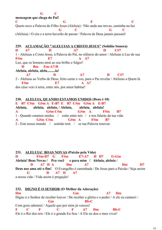 G C
mensagem que chega do Pai!
C G F C
Quem ouve a Palavra do Filho Jesus (Aleluia) / Não anda nas trevas, caminha na luz
G C G C
(Aleluia) / O céu e a terra haverão de passar / Palavra de Deus jamais passará!
229. ACLAMAÇÃO "ALELUIAS A CRISTO JESUS" (Solidão Sonora)
D A7 D A7 D C#7
1 - Aleluias a Cristo Jesus, à Palavra do Pai, no silêncio do amor / Aleluias à Luz de sua
F#m E7 A A7
Luz, que os homens atrai ao seu brilho e fulgor!
D Bm Em-A7-D
Aleluia, aleluia, alelu.........ia!
A7 D A7 D C#7
2 - Aleluias ao Verbo de Deus, feito carne e voz, para o Pai revelar / Aleluias a Quem lá
F#m E7 A A7
dos céus veio à terra, entre nós, por amor habitar!
230. ALELUIA, QUANDO ESTAMOS UNIDOS (Deus é 10)
E B7 C#m G#m A E-B7 E B7 C#m G#m A E-B7
Aleluia, aleluia, aleluia, / Aleluia, aleluia, aleluia!
A G#m C#m G#m A F#m B7
1 - Quando estamos unidos / estás entre nós / e nos falarás da tua vida.
A G#m C#m G#m A F#m B7
2 - Este nosso mundo / sentido terá / se tua Palavra renovar.
231. ALELUIA! BOAS NOVAS (Paixão pela Vida)
D F#m-D7 G F#m E7-A7 D D7 G-Gm
Aleluia! Boas Novas / Pra você e para mim / Aleluia, aleluia /
D A7 D A Dm A7 Dm D7
Deus nos ama até o fim! O Evangelho é caminhada / De Jesus para a Paixão / Seja assim
G D A7 D A7
a nossa vida / Vida assim é pregação!
232. DIGNO É O SENHOR (O Melhor da Adoração)
Dm Gm A7 Dm
Digno é o Senhor de receber louvor / De receber a glória e o poder / A ele eu cantarei /
Gm Bb-C
Com gozo adorarei / Aquele que por mim já venceu!
F C F C F A7 Dm Bb-C
Ele é o Rei dos reis / Ele é o grande Eu Sou / A Ele eu dou o meu viver!
55
 