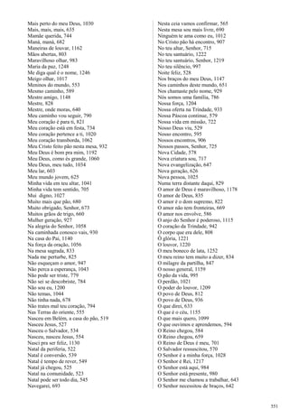 Mais perto do meu Deus, 1030
Mais, mais, mais, 635
Mamãe querida, 744
Maná, maná, 682
Maneiras de louvar, 1162
Mãos abertas, 803
Maravilhoso olhar, 983
Maria da paz, 1248
Me diga qual é o nome, 1246
Meigo olhar, 1017
Meninos do mundo, 553
Mesmo caminho, 589
Mestre amigo, 1148
Mestre, 828
Mestre, onde moras, 640
Meu caminho vou seguir, 790
Meu coração é para ti, 821
Meu coração está em festa, 734
Meu coração pertence a ti, 1020
Meu coração transborda, 1062
Meu Cristo feito pão nesta mesa, 932
Meu Deus é bom pra mim, 1192
Meu Deus, como és grande, 1060
Meu Deus, meu tudo, 1034
Meu lar, 603
Meu mundo jovem, 625
Minha vida em teu altar, 1041
Minha vida tem sentido, 705
Mui digno, 1027
Muito mais que pão, 680
Muito obrigado, Senhor, 673
Muitos grãos de trigo, 660
Mulher geração, 927
Na alegria do Senhor, 1058
Na caminhada conosco vais, 930
Na casa do Pai, 1140
Na força da oração, 1056
Na mesa sagrada, 833
Nada me perturbe, 825
Não esqueçam o amor, 947
Não perca a esperança, 1043
Não pode ser triste, 779
Não sei se descobriste, 784
Não sou eu, 1200
Não temas, 1044
Não tinha nada, 678
Não trates mal teu coração, 794
Nas Terras do oriente, 555
Nasceu em Belém, a casa do pão, 519
Nasceu Jesus, 527
Nasceu o Salvador, 534
Nasceu, nasceu Jesus, 554
Nasci pra ser feliz, 1130
Natal da periferia, 522
Natal é conversão, 539
Natal é tempo de rever, 549
Natal já chegou, 525
Natal na comunidade, 523
Natal pode ser todo dia, 545
Navegarei, 693
Nesta ceia vamos confirmar, 565
Nesta mesa sou mais livre, 690
Ninguém te ama como eu, 1012
No Cristo pão há encontro, 907
No teu altar, Senhor, 715
No teu santuário, 1222
No teu santuário, Senhor, 1219
No teu silêncio, 997
Noite feliz, 528
Nos braços do meu Deus, 1147
Nos caminhos deste mundo, 651
Nos chamaste pelo nome, 929
Nós somos uma família, 786
Nossa força, 1204
Nossa oferta na Trindade, 933
Nossa Páscoa continue, 579
Nossa vida em missão, 722
Nosso Deus viu, 529
Nosso encontro, 595
Nossos encontros, 906
Nossos passos, Senhor, 725
Nova Cidade, 578
Nova criatura sou, 717
Nova evangelização, 647
Nova geração, 626
Nova pessoa, 1025
Numa terra distante daqui, 829
O amor de Deus é maravilhoso, 1178
O amor de Deus, 835
O amor é o dom supremo, 822
O amor não tem fronteiras, 669
O amor nos envolve, 586
O anjo do Senhor é poderoso, 1115
O coração da Trindade, 942
O corpo que era dele, 808
Ô glória, 1221
O louvor, 1220
O meu boneco de lata, 1252
O meu reino tem muito a dizer, 834
O milagre da partilha, 847
O nosso general, 1159
O pão da vida, 995
O perdão, 1021
O poder do louvor, 1209
O povo de Deus, 812
O povo de Deus, 936
O que direi, 633
O que é o céu, 1155
O que mais quero, 1099
O que ouvimos e aprendemos, 594
O Reino chegou, 584
O Reino chegou, 659
O Reino de Deus é meu, 701
O Salvador ressuscitou, 570
O Senhor é a minha força, 1028
O Senhor é Rei, 1217
O Senhor está aqui, 984
O Senhor está presente, 980
O Senhor me chamou a trabalhar, 643
O Senhor necessitou de braços, 642
551
 
