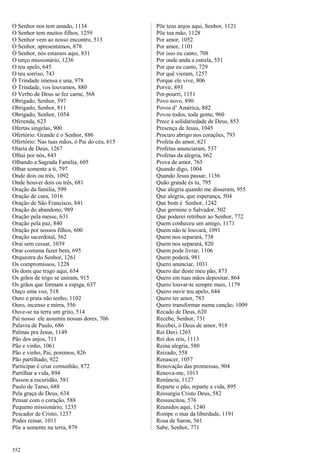 O Senhor nos tem amado, 1134
O Senhor tem muitos filhos, 1259
O Senhor vem ao nosso encontro, 513
Ó Senhor, apresentamos, 878
Ó Senhor, nós estamos aqui, 831
O terço missionário, 1236
O teu apelo, 645
O teu sorriso, 743
Ó Trindade imensa e una, 978
Ó Trindade, vos louvamos, 880
O Verbo de Deus se fez carne, 568
Obrigado, Senhor, 597
Obrigado, Senhor, 811
Obrigado, Senhor, 1054
Oferenda, 623
Ofertas singelas, 900
Ofertório: Grande é o Senhor, 886
Ofertório: Nas tuas mãos, ó Pai do céu, 615
Olaria de Deus, 1267
Olhai por nós, 843
Olhando a Sagrada Família, 605
Olhar somente a ti, 797
Onde dois ou três, 1092
Onde houver dois ou três, 681
Oração da família, 599
Oração de cura, 1016
Oração de São Francisco, 841
Oração do abandono, 989
Oração pela messe, 631
Oração pela paz, 840
Oração por nossos filhos, 600
Oração sacerdotal, 562
Orai sem cessar, 1039
Orar costuma fazer bem, 695
Orquestra do Senhor, 1261
Os compromissos, 1228
Os dons que trago aqui, 654
Os grãos de trigo se uniram, 915
Os grãos que formam a espiga, 637
Ouço uma voz, 518
Ouro e prata não tenho, 1102
Ouro, incenso e mirra, 556
Ouve-se na terra um grito, 514
Pai nosso ele assumiu nossas dores, 706
Palavra de Paulo, 686
Palmas pra Jesus, 1149
Pão dos anjos, 711
Pão e vinho, 1061
Pão e vinho, Pai, poremos, 826
Pão partilhado, 922
Participar é criar comunhão, 872
Partilhar a vida, 894
Passou a escuridão, 581
Paulo de Tarso, 688
Pela graça de Deus, 634
Pensar com o coração, 588
Pequeno missionário, 1235
Pescador de Cristo, 1237
Podes reinar, 1011
Põe a semente na terra, 879
Põe teus anjos aqui, Senhor, 1121
Põe tua mão, 1128
Por amor, 1052
Por amor, 1101
Por isso eu canto, 708
Por onde anda a estrela, 551
Por que eu canto, 729
Por quê vieram, 1257
Porque ele vive, 806
Porvir, 893
Pot-pourri, 1151
Povo novo, 890
Povos d’ América, 882
Povos todos, toda gente, 960
Prece à solidariedade de Deus, 853
Presença de Jesus, 1045
Procuro abrigo nos corações, 793
Profeta do amor, 621
Profetas anunciaram, 537
Profetas da alegria, 662
Prova de amor, 765
Quando digo, 1004
Quando Jesus passar, 1156
Quão grande és tu, 795
Que alegria quando me disseram, 955
Que alegria, que esperança, 504
Que bom é Senhor, 1242
Que germine o Salvador, 502
Que poderei retribuir ao Senhor, 772
Quem conheceu um amigo, 1171
Quem não te louvará, 1091
Quem nos separará, 738
Quem nos separará, 820
Quem pode livrar, 1106
Quem poderá, 981
Quero anunciar, 1031
Quero dar deste meu pão, 873
Quero em tuas mãos depositar, 864
Quero louvar-te sempre mais, 1179
Quero ouvir teu apelo, 644
Quero ter amor, 783
Quero transformar numa canção, 1009
Recado de Deus, 620
Recebe, Senhor, 731
Recebei, ó Deus de amor, 918
Rei Davi.1265
Rei dos reis, 1113
Reina alegria, 580
Reizado, 558
Renascer, 1057
Renovação das promessas, 904
Renova-me, 1013
Renúncia, 1127
Reparte o pão, reparte a vida, 895
Ressurgiu Cristo Deus, 582
Ressuscitou, 576
Reunidos aqui, 1240
Rompe o mar da liberdade, 1191
Rosa de Saron, 561
Sabe, Senhor, 771
552
 