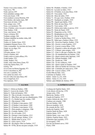 Vamos viver como irmãos, 1225
Vaso novo, 796
Vede e provai, 855
Vem caminhar comigo, 664
Vem com Josué, 1198
Vem conduzir a nossa História, 939
Vem Senhor, não tardes mais, 509
Vem tocar em mim, 1104
Vem, amigo vem, 1185
Vem, e eu mostrarei, 756
Vem, ó Senhor, com o teu povo caminhar, 508
Vem, Senhor, 1146
Vem, vem louvar, 1188
Vence a tristeza, 963
Venham comigo, 564
Venham trabalhar na minha vinha, 648
Venho a ti, 810
Venho a ti, Senhor Jesus, 1018
Verdadeiro Homem Novo, 574
Vida e comunhão: Ao encontro de Jesus, 848
Vigiai, eu vos digo, 516
Vigília, 1059
Vim para adorar, 1114
Vimos o Senhor, 663
Vinde a mim se estais aflitos, 876
Vinde irmãos, 533
Vinde, Senhor, 510
Vinde, vede como Deus é bom, 921
Visita dos Santos Reis, 557
Vitória, 754
Viva Cristo na Hóstia Sagrada, 971
Viver é encontrar-se, 905
Vós sois o caminho, 761
Vou cantar teu amor, 612
Vou de volta com meu Deus, 692
Vou evangelizar, 613
Vou repousar, 1015
7. SALMOS
Salmo 2 - Glória ao Senhor, 1500
Salmo 8 - Louvor da criação, 1502
Salmo 8 - Valor do homem, 1501
Salmo 18 - Não só de pão viveremos, 1503
Salmo 21 - Meu Deus, por que me abandonastes, 1504
Salmo 22 - E o Senhor que me conduz, 1505
Salmo 22 - Não temerei, 1508
Salmo 22 - O Senhor é meu pastor, 1507
Salmo 22 - O Senhor é meu pastor, 1509
Salmo 22 - O Senhor é meu pastor, 1510
Salmo 22 - Pelos prados e campinas, 1506
Salmo 26 - Contigo, Senhor, 1511
Salmo 29 - Eu vos exalto, 1512
Salmo 30 - Entrego o meu Espírito, 1513
Salmo 30 - Eu me entrego, Senhor, 1514
Salmo 31 - Minha alma se esvai, 1515
Salmo 32 - Feliz o povo, 1516
Salmo 44 - De alegria vibrei no Senhor, 1517
Salmo 50 - Ó Pai, dá-me um puro coração, 1518
Salmo 50 - Piedade, ó Senhor, 1519
Salmo 62 - Levanto as mãos, 1521
Salmo 62 - Ó Senhor, tu és meu Deus, 1520
Salmo 65 - Vou cantar, 1522
Salmo 66 - Deus de todos, 1523
Salmo 71 - Eis que vem o Senhor, 1524
Salmo 83 - Saudação ao templo, 1525
Salmo 90 - Aquele que habita, 1526
Salmo 90 - Perto do meu Deus, 1527
Salmo 92 - Vem cantar, 1528
Salmo 95 - Glória entre todos os povos, 1532
Salmo 95 - Noite de Natal, 1529
Salmo 95 - Pequenino se fez, 1530
Salmo 95 - Resplandeceu a luz, 1531
Salmo 97 - Dia de Natal, 1534
Salmo 97 - Cantai ao Senhor Deus, 1533
Salmo 99 - Sabei que o Senhor é Deus, 1535
Salmo 103 - Envia teu Espírito, Senhor, 1536
Salmo 103 - Enviai o vosso Espírito, 1537
Salmo 112 - Louvai o nosso Deus, 1538
Salmo 115 - Erguerei o cálice da salvação, 1539
Salmo 117 - Cantarei para sempre, 1541
Salmo 117 - Este é o dia que o Senhor fez, 1540
Salmo 118 - Os mandamentos do Senhor, 1542
Salmo 125 - Quem semeia entre lágrimas, 1543
Salmo 129 - Infinita bondade, 1544
Salmo 138 - Sonda-me, 1546
Salmo 138 - Tu me conheces, 1545
Salmo 145 - Quero cantar ao Senhor, 1547
Salmo 148 - Hino ao Senhor do Universo, 1548
Salmo 149 - Cantando um canto novo, 1549
Salmo 150 - Louvai a Deus, 1550
Exulta filha de Sião, 1551
Cantemos ao Senhor, 1552
Salmo - Isaías 12, 2-6, 1554
Salmo - Isaías 12, 2-6, 1555
Salmos para Sábado de Aleluia, 1553
8. ESPÍRITO SANTO
A aliança do Espírito Santo, 1631
A nós descei, divina luz, 1570
Amigo certo, 1594
Batiza-me, Senhor, 1574
Canção do Espírito, 1577
Cantar a beleza da vida, 1613
Conheço um coração, 1588
Dai-nos Senhor, 1605
Deixa-te modelar, 1610
Do coração do Pai, 1627
Enche-me Espírito, 1609
Espírito Santo de Deus, 1628
Espírito Santo, 1575
Espírito Santo, vem, vem, 1578
Espírito, Espírito Santo, 1621
Estaremos aqui reunidos, 1573
Eu navegarei, 1582
Faz-me um homem novo, 1583
Fluirá, 1584
554
 