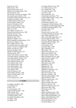 Fogo do céu, 1632
Glória eterna, 1579
Juntos seremos fortes, 1619
Mandai vosso Espírito Santo, 1601
Na tua presença, 1622
Não há medo, incerteza ou cansaço, 1586
Nós estamos aqui reunidos, 1598
O Espírito de Deus está sobre mim, 1611
O Espírito do Senhor, 1600
O Espírito Santo de Deus, 1618
O meu Espírito conduz, 1591
O mover do Espírito, 1633
Ó Pai, que pelo Espírito, 1612
Ó Pai, recebe nosso dom, 1602
Obra nova, 1593
Pai, a Igreja vos pede, 1617
Pentecostes presente de novo, 1608
Preenche meu ser, 1616
Presença do Senhor, 1626
Quando ele age, 1620
Quando tu, Senhor, 1572
Quero mergulhar nas profundezas, 1576
Reveste-me, Senhor, 1615
Salve, Espírito Divino, 1599
Se o Espírito Santo nos chama, 1607
Senhor, o teu povo escolhido, 1606
Senhor, vem dar-nos, 1589
Sois guia da Igreja, 1603
Súplica ao Espírito Santo, 1571
Tem que nascer, 1625
Toda a Terra Senhor, renovai, 1604
Vem Santo Espírito consolador, 1595
Vem Santo Espírito de Deus, 1614
Vem, enche-nos Senhor, 1585
Vem, Espírito de Deus, 1623
Vem, Espírito santo, 1592
Vem, Espírito Santo, 1596
Vem, Santo Espírito, 1581
Vem, Santo Espírito, 1587
Vem, Senhor, 1629
Vento do Espírito, 1630
Vinde Espírito de Deus, 1590
Vinde, ó Espírito Santo, 1597
Vinho novo, 1624
Vou ser sangue novo, 1580
9. MARIA
A caminho com Maria, 1685
A escolhida, 1710
A fonte, 1750
À vossa proteção, 1745
Alegra-te, Mãe de Deus, 1760
Amar a Maria, 1667
Anunciação de Maria, 1692
Ave Maria popular, 1665
Ave Maria! Ave Maria, 1697
Ave Maria, 1698
Ave Maria, 1747
Ave Maria, Mãe de Jesus, 1705
Ave, Mãe dos povos, 1733
Ave, sempre bela, 1766
Ave-maria do amor, 1748
Ave-maria, 1666
Bem-aventurada, 1714
Caminhando com Maria, 1702
Canção à Mãe de Deus e nossa, 1690
Canção a Maria, 1707
Cântico de Maria, 1757
Celebremos na alegria, 1725
Consagração a Nossa Senhora, 1668
Consagração à Senhora aparecida, 1669
Coração imaculado de Maria, 1764
Ela muito amou, 1693
Em Caná, 1727
Ensina teu povo a rezar, 1663
Eu tenho uma Mãe que me ama, 1741
Hino à Mãe Admirável, 1673
Hino a nossa Mãe Aparecida, 1717
Hino da legião de Maria, 1720
Hino de n. Senhora Aparecida, 1716
Imaculada Maria de Deus, 1661
Imagino o paraíso, 1771
Lírio mimoso, 1742
Louvando Maria, 1704
Mãe Imaculada, 1732
Mãe amada, 1768
Mãe de nossa geração, 1772
Mãe do céu morena, 1696
Mãe do Novo Homem, 1695
Mãe do Perpétuo Socorro, 1664
Mãe do terceiro mundo, 1739
Mãe peregrina, 1670
Mãe, Mãe, Mãe, 1721
Mãezinha do céu, 1694
Magnificat I, 1754
Magnificat II, 1755
Magnificat III, 1758
Magnificat, magnificat, 1753
Mais que aurora, 1767
Maria da Assunção, 1763
Maria das vocações, 1746
Maria de minha infância, 1708
Maria de Nazaré, 1660
Maria do imenso amor, 1726
Maria é a Mãe, 1722
Maria em minha vida, 1683
Maria na vida real, 1736
Maria nas bodas de Caná, 1678
Maria nossa Mãe, 1689
Maria pura e santa, 1728
Maria, 1699
Maria, exemplo de amor, 1691
Maria, Mãe companheira, 1674
Maria, Mãe da humanidade, 1718
Maria, minha Mãe Maria, 1703
Minha alma glorifica, 1756
Na casa de Nazaré, 1677
No mar de Maria, 1712
555
 