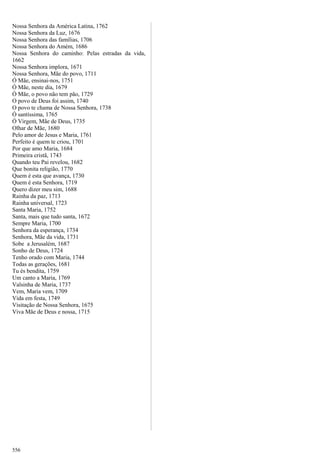 Nossa Senhora da América Latina, 1762
Nossa Senhora da Luz, 1676
Nossa Senhora das famílias, 1706
Nossa Senhora do Amém, 1686
Nossa Senhora do caminho: Pelas estradas da vida,
1662
Nossa Senhora implora, 1671
Nossa Senhora, Mãe do povo, 1711
Ó Mãe, ensinai-nos, 1751
Ó Mãe, neste dia, 1679
Ó Mãe, o povo não tem pão, 1729
O povo de Deus foi assim, 1740
O povo te chama de Nossa Senhora, 1738
Ó santíssima, 1765
Ó Virgem, Mãe de Deus, 1735
Olhar de Mãe, 1680
Pelo amor de Jesus e Maria, 1761
Perfeito é quem te criou, 1701
Por que amo Maria, 1684
Primeira cristã, 1743
Quando teu Pai revelou, 1682
Que bonita religião, 1770
Quem é esta que avança, 1730
Quem é esta Senhora, 1719
Quero dizer meu sim, 1688
Rainha da paz, 1713
Rainha universal, 1723
Santa Maria, 1752
Santa, mais que tudo santa, 1672
Sempre Maria, 1700
Senhora da esperança, 1734
Senhora, Mãe da vida, 1731
Sobe a Jerusalém, 1687
Sonho de Deus, 1724
Tenho orado com Maria, 1744
Todas as gerações, 1681
Tu és bendita, 1759
Um canto a Maria, 1769
Valsinha de Maria, 1737
Vem, Maria vem, 1709
Vida em festa, 1749
Visitação de Nossa Senhora, 1675
Viva Mãe de Deus e nossa, 1715
556
 