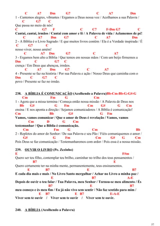 C A7 Dm G7 C A7 Dm
1 - Cantemos alegres, vibrantes / Ergamos a Deus nossa voz / Acolhamos a sua Palavra /
C G7 C
Que passa no meio de nós!
C G7 F C C7 F-Dm G7 C
Cantai, cantai, irmãos / Cantai com amor e fé / A Palavra de vida / Aclamemos de pé!
C A7 Dm G7 C A7 Dm
2 - A Bíblia é o Livro Sagrado / E que muitos livros contém / Ela é a Verdade inspirada / É
C G7 C
nosso viver, nosso amém!
C A7 Dm G7 C A7
3 - Ergamos bem alto a Bíblia / Que temos em nossas mãos / Com um beijo firmemos a
Dm C G7 C
crença / Em Deus que abençoa, irmãos.
C A7 Dm G7 C A7
4 - Presente se faz na história / Por sua Palavra e ação / Nosso Deus que caminha com o
Dm C G7 C
povo / Presente se faz no irmão.
238. A BÍBLIA É COMUNICAÇÃO (Acolhendo a Palavra)Bb-Cm-Bb-G-G#-G
Cm Fm G Cm
1 - Agora que a missa termina / Começa então nossa missão / A Palavra de Deus nos
Bb G# G Fm Cm G# G Cm
ensina / E nos aponta a direção / Sejamos comunicadores / A Bíblia é comunicação!
Cm Bb G# G Fm
Vamos, vamos comunicar / Que o amor de Deus é revelação / Vamos, vamos
Cm D G Cm
testemunhar / Que a Bíblia é comunicação.
Cm Fm G Cm Bb
2 - Repletos do amor do Senhor / De sua Palavra e seu Pão / Fiéis comuniquemos o amor /
G# G Fm Cm G# G Cm
Pois Deus se faz comunicação / Testemunharemos com ardor / Pois essa é a nossa missão.
239. OUVIR O LIVRO (Pe. Zezinho)
E F#m
Quero ser teu filho, contemplar teu brilho, caminhar no trilho dos teus pensamentos /
B7 E
Quero certamente ter na minha mente, permanentemente, teus ensinamentos.
E B7 E B7
E cada dia mais e mais / No Livro Santo mergulhar / Achar no Livro a minha paz /
E B7 A-E
Depois de ouvir o teu falar / Tua Palavra, meu Senhor / Tornou-se meu alimento / És
B7 E B7
meu começo e és meu fim / Eu já não vivo sem sentir / Não faz sentido para mim /
E B7 E B7 E-A-E
Viver sem te ouvir / Viver sem te ouvir / Viver sem te ouvir.
240. A BÍBLIA (Acolhendo a Palavra)
57
 