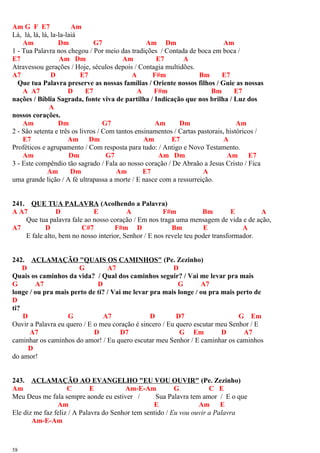 Am G F E7 Am
Lá, lá, lá, lá, la-la-laiá
Am Dm G7 Am Dm Am
1 - Tua Palavra nos chegou / Por meio das tradições / Contada de boca em boca /
E7 Am Dm Am E7 A
Atravessou gerações / Hoje, séculos depois / Contagia multidões.
A7 D E7 A F#m Bm E7
Que tua Palavra preserve as nossas famílias / Oriente nossos filhos / Guie as nossas
A A7 D E7 A F#m Bm E7
nações / Bíblia Sagrada, fonte viva de partilha / Indicação que nos brilha / Luz dos
A
nossos corações.
Am Dm G7 Am Dm Am
2 - São setenta e três os livros / Com tantos ensinamentos / Cartas pastorais, históricos /
E7 Am Dm Am E7 A
Proféticos e agrupamento / Com resposta para tudo: / Antigo e Novo Testamento.
Am Dm G7 Am Dm Am E7
3 - Este compêndio tão sagrado / Fala ao nosso coração / De Abraão a Jesus Cristo / Fica
Am Dm Am E7 A
uma grande lição / A fé ultrapassa a morte / E nasce com a ressurreição.
241. QUE TUA PALAVRA (Acolhendo a Palavra)
A A7 D E A F#m Bm E A
Que tua palavra fale ao nosso coração / Em nos traga uma mensagem de vida e de ação,
A7 D C#7 F#m D Bm E A
E fale alto, bem no nosso interior, Senhor / E nos revele teu poder transformador.
242. ACLAMAÇÃO "QUAIS OS CAMINHOS" (Pe. Zezinho)
D G A7 D
Quais os caminhos da vida? / Qual dos caminhos seguir? / Vai me levar pra mais
G A7 D G A7
longe / ou pra mais perto de ti? / Vai me levar pra mais longe / ou pra mais perto de
D
ti?
D G A7 D D7 G Em
Ouvir a Palavra eu quero / E o meu coração é sincero / Eu quero escutar meu Senhor / E
A7 D D7 G Em D A7
caminhar os caminhos do amor! / Eu quero escutar meu Senhor / E caminhar os caminhos
D
do amor!
243. ACLAMAÇÃO AO EVANGELHO "EU VOU OUVIR" (Pe. Zezinho)
Am C E Am-E-Am G C E
Meu Deus me fala sempre aonde eu estiver / Sua Palavra tem amor / E o que
Am E Am E
Ele diz me faz feliz / A Palavra do Senhor tem sentido / Eu vou ouvir a Palavra
Am-E-Am
58
 