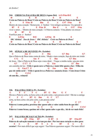 do Senhor!
244. CREIO NA PALAVRA DE DEUS (Agnus Dei) A-E-F#m-D-E
D E D E D E
Creio na Palavra de Deus! Creio na Palavra de Deus! Creio na Palavra de Deus!
A E F#m D Bm E A C#7 F#m D
Dentro do meu coração / Remexeste, ó Senhor / Um milagre aconteceu / Eu aprendi a
B7 E A E F#m D Bm E A C#7 F#m
viver o amor... / Dentro do meu coração / A Palavra semeou / Uma planta vai crescer /
D B7 E
Frutificar para o Senhor!
E A-F#m D-E A-F#m D E
Oh! Aleluia! Sou de Jesus / Oh! Aleluia! Creio na Palavra de Deus!
D E D E D E
Creio na Palavra de Deus! Creio na Palavra de Deus! Creio na Palavra de Deus!
245. SÚPLICA DE OUVINTE (Pe. Zezinho)
C Am F C Dm G7 Dm G7
Que a Palavra de Deus tome conta de mim, / Mude o meu coração, faça de mim um irmão
C G C Am F C Dm G7 Dm
de Jesus. / Que a Palavra de Deus seja o meu ideal, / Toque a minha razão, seja pra mim
G7 C C7 F G Em A7 Dm
um caminho de luz. / Feliz é quem ouve a Palavra, e mais feliz quem a faz: / Filho da
G Gm C7 F G Em Am Dm
paz ele então será! / Feliz é quem leva a Palavra e anuncia Jesus: / Com Jesus Cristo
G C-F-C
ele um dia... reinará!
246. PALAVRA CERTA (Pe. Zezinho)
C F C F C D7 G Dm G C F
Dá-me a Palavra certa, na hora certa e do jeito certo, e pra pessoa certa! / Dá-me a cantiga
C F C D7 G Dm G C C7
certa, na hora certa e do jeito certo, e pra pessoa certa!
F G C G C C7
Palavra é como pedra, preciosa sim: quem sabe o valor cuida bem do que diz!
F G C G F C-F-C
Palavra é como brasa, queima até o fim: quem sabe o que diz... há de ser mais feliz!
247. PALAVRA DE SALVAÇÃO (Pe. Zezinho)
E B7 F#m B7 E B7 E B7 F#m B7
Palavra de salvação somente o céu tem pra dar / Por isso meu coração se abre para
E A E B7 E A E B7 E A E
escutar! / Por mais difícil que seja seguir / Tua Palavra queremos seguir / Por mais difícil
59
 