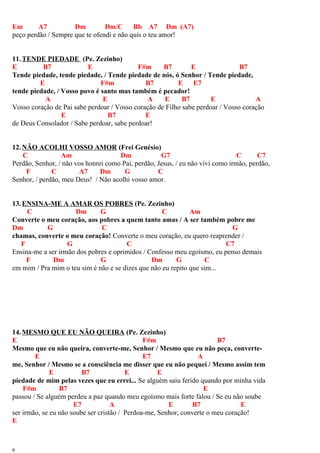 Em A7 Dm Dm/C Bb A7 Dm (A7)
peço perdão / Sempre que te ofendi e não quis o teu amor!
11.TENDE PIEDADE (Pe. Zezinho)
E B7 E F#m B7 E B7
Tende piedade, tende piedade, / Tende piedade de nós, ó Senhor / Tende piedade,
E F#m B7 E E7
tende piedade, / Vosso povo é santo mas também é pecador!
A E A E B7 E A
Vosso coração de Pai sabe perdoar / Vosso coração de Filho sabe perdoar / Vosso coração
E B7 E
de Deus Consolador / Sabe perdoar, sabe perdoar!
12.NÃO ACOLHI VOSSO AMOR (Frei Genésio)
C Am Dm G7 C C7
Perdão, Senhor, / não vos honrei como Pai, perdão, Jesus, / eu não vivi como irmão, perdão,
F C A7 Dm G C
Senhor, / perdão, meu Deus! / Não acolhi vosso amor.
13.ENSINA-ME A AMAR OS POBRES (Pe. Zezinho)
C Dm G C Am
Converte o meu coração, aos pobres a quem tanto amas / A ser também pobre me
Dm G C G
chamas, converte o meu coração! Converte o meu coração, eu quero reaprender /
F G C C7
Ensina-me a ser irmão dos pobres e oprimidos / Confesso meu egoísmo, eu penso demais
F Dm G Dm G C
em mim / Pra mim o teu sim é não e se dizes que não eu repito que sim...
14.MESMO QUE EU NÃO QUEIRA (Pe. Zezinho)
E F#m B7
Mesmo que eu não queira, converte-me, Senhor / Mesmo que eu não peça, converte-
E E7 A
me, Senhor / Mesmo se a consciência me disser que eu não pequei / Mesmo assim tem
E B7 E E
piedade de mim pelas vezes que eu errei... Se alguém saiu ferido quando por minha vida
F#m B7 E
passou / Se alguém perdeu a paz quando meu egoísmo mais forte falou / Se eu não soube
E7 A E B7 E
ser irmão, se eu não soube ser cristão / Perdoa-me, Senhor, converte o meu coração!
E
6
 